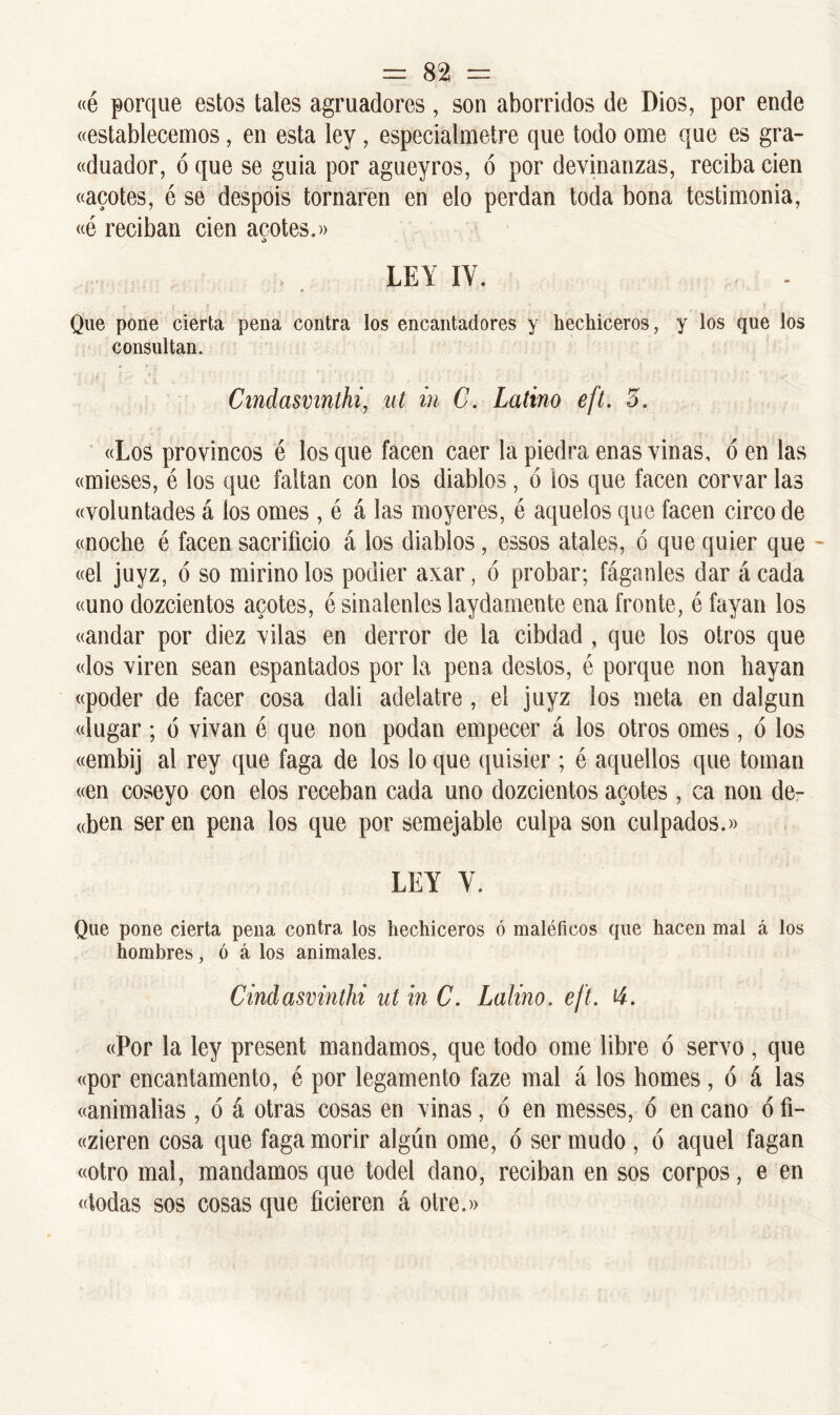 = 82¡ = «é porque estos tales agruadores, son aborridos de Dios, por ende «establecemos, en esta ley, especialmelre que todo orne que es gra- «duador, ó que se guia por agueyros, ó por devinanzas, reciba cien «acotes, é se despois tornaren en elo perdan toda bona testimonia, «ó reciban cien acotes.» LEY IV. . . Que pone cierta pena contra los encantadores y hechiceros, y los que los consultan. Cinclasvinlhi, ut in C. Latino eft. 5. «Los provincos é los que facen caer la piedra enas vinas, ó en las «mieses, é los que faltan con ios diablos, ó ios que facen corvar las «voluntades á ios ornes , é á las muyeres, é aquelos que facen circo de «noche é facen sacrificio á los diablos, essos atales, ó que quier que «el juyz, ó so mirino los podier axar, ó probar; fáganles dar á cada «uno dozcientos acotes, é sinalenles laydamente ena fronte, é fayan los «andar por diez vilas en derror de la cibdad , que los otros que «los viren sean espantados por la pena destos, é porque non hayan «poder de facer cosa dali adelatre , el juyz los meta en dalgun «lugar; 6 vivan é que non podan empecer á los otros ornes , ó los «embij al rey que faga de los lo que quisier ; é aquellos que toman «en coseyo con elos receban cada uno dozcientos acotes , ca non de- aben ser en pena los que por semejable culpa son culpados.» LEY V. Que pone cierta pena contra los hechiceros ó maléficos que hacen mal á los hombres, ó á los animales. Cindasvinthi ut in C. Lalino. eft. ti. «Por la ley present mandamos, que todo orne libre ó servo , que «por encantamento, é por legamento faze mal á los homes, ó á las «animabas , ó á otras cosas en vinas, ó en messes, ó en cano ó fi- «zieren cosa que faga morir algún orne, ó ser mudo , ó aquel fagan «otro mal, mandamos que todel daño, reciban en sos corpos, e en «todas sos cosas que ficieren á otre.»