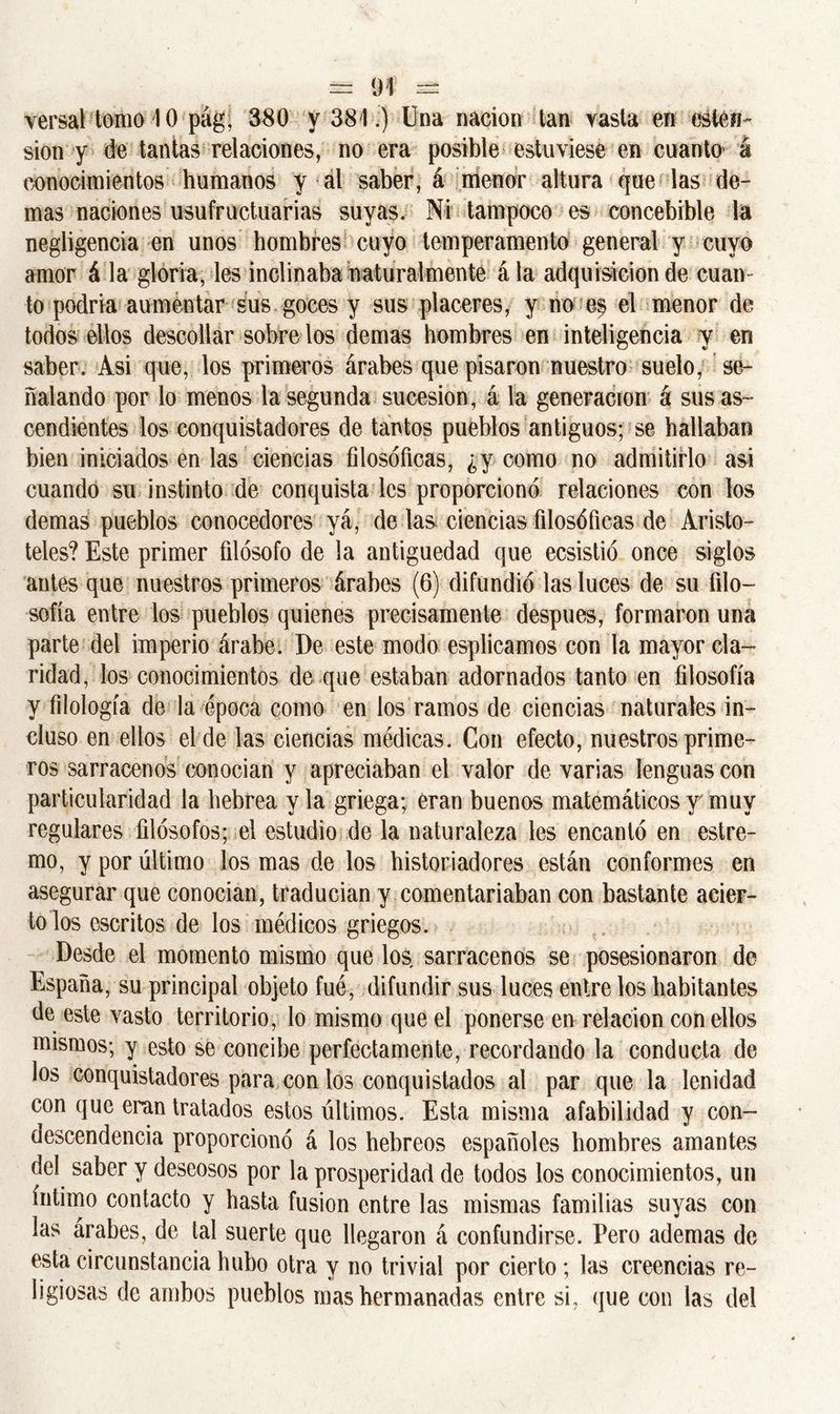 versal-tomo 10 pág, 380 y 381.) Una nación tan vasta en estén- sion y de tantas relaciones, no era posible estuviese en cuanto á conocimientos humanos y al saber, á menor altura que las do- mas naciones usufructuarias suyas. Ni tampoco es concebible la negligencia en unos hombres cuyo temperamento general y cuyo amor á la gloria, les inclinaba naturalmente ála adquisición de cuan- to podría aumentar sus goces y sus placeres, y no es el menor de todos ellos descollar sobre los demas hombres en inteligencia y en saber. Asi que, los primeros árabes que pisaron nuestro suelo, se- ñalando por lo menos la segunda sucesión, á la generación á sus as- cendientes los conquistadores de tantos pueblos antiguos; se hallaban bien iniciados en las ciencias filosóficas, ¿y como no admitirlo asi cuando su instinto de conquista les proporcionó relaciones con los demas pueblos conocedores yá, délas ciencias filosóficas de Aristó- teles? Este primer filósofo de la antigüedad que ecsistió once siglos antes que nuestros primeros árabes (6) difundió las luces de su filo- sofía entre los pueblos quienes precisamente después, formaron una parte del imperio árabe. De este modo esplicamos con la mayor cla- ridad, los conocimientos de que estaban adornados tanto en filosofía y filología de la época como en los ramos de ciencias naturales in- cluso en ellos el de las ciencias médicas. Con efecto, nuestros prime- ros sarracenos conocían y apreciaban el valor de varias lenguas con particularidad la hebrea y la griega; eran buenos matemáticos y muy regulares filósofos; el estudio de la naturaleza les encantó en estre- mo, y por último los mas de los historiadores están conformes en asegurar que conocían, traducían y comentariaban con bastante acier- to los escritos de los médicos griegos. Desde el momento mismo que los sarracenos se posesionaron de España, su principal objeto fue, difundir sus luces entre los habitantes de este vasto territorio, lo mismo que el ponerse en relación con ellos mismos; y esto se concibe perfectamente, recordando la conducta de los conquistadores para con los conquistados al par que la lenidad con que eran tratados estos últimos. Esta misma afabilidad y con- descendencia proporcionó á los hebreos españoles hombres amantes del saber y deseosos por la prosperidad de todos los conocimientos, un íntimo contacto y hasta fusión entre las mismas familias suyas con las árabes, de tal suerte que llegaron á confundirse. Pero ademas de esta circunstancia hubo otra y no trivial por cierto; las creencias re- ligiosas de ambos pueblos mas hermanadas entre si, que con las del