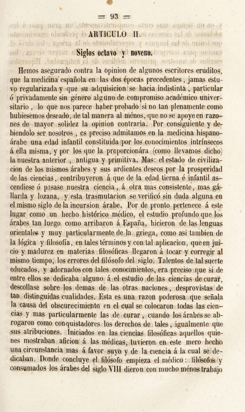 ARTICULO II. Siglos octavo y noveno. Hemos asegurado contra la opinión de algunos escritores eruditos, que la medicina española en las dos épocas precedentes , jamas estu- vo regularizada y que su adquisición se hacia indistinta, particular ó privadamente sin género alguno de compromiso académico univer- sitario , lo que nos parece haber probado si no tan plenamente como hubiésemos deseado, de tal manera al ménos, que no se apoye en razo- nes de mayor solidez la opinión contraria. Por consiguiente y de- biéndolo ser nosotros , es preciso admitamos en la medicina hispano- árabe una edad infantil constituida por los conocimientos intrínsecos á ella misma, y por los que la proporcionára (como llevamos dicho) la nuestra anterior , antigua y primitiva. Mas: el estado de civiliza- ción de los mismos árabes y sus ardientes deseos por la prosperidad de las ciencias, contribuyeron á que de la edad tierna é infantil as- cendiese ó pasase nuestra ciencia, á otra mas consistente, mas gá- llarda y lozana, y esta trasmutación se verificó sin duda alguna en el mismo siglo de la incursión árabe. Por de pronto pertenece á este lugar como un hecho histórico médico, el estudio profundo que los árabes tan luego como arribaron á España, hicieron de las lenguas orientales y muy particularmente de la griega, como asi también de la lógica y filosofía, en tales términos y con tal aplicación, que en jui- cio y madurez en materias filosóficas llegaron á tocar y corregir al mismo tiempo, los errores del filósofo del siglo. Talentos de tal suerte educados, y adornados con tales conocimientos, era preciso que si de entre ellos se dedicaba alguno á el estudio de las ciencias de curar, descollase sobre los demas de las otras naciones, desprovistas de tan distinguidas cualidades. Esta es una razón poderosa que señala la causa del obscurecimiento en el cual se colocaron todas las cien- cias y mas particularmente las de curar, cuando los árabes se ab- rogaron como conquistadores los derechos de tales, igualmente que sus atribuciones. Iniciados en las ciencias filosóficas aquellos quie- nes mostraban afición á las médicas, tuvieron en este mero hecho una circunstancia mas á favor suyo y de la ciencia á la cual se de- dicaban. Donde concluye el filósofo empieza el médico : filósofos y consumados los árabes del siglo VIII dieron con mucho ménos trabajo