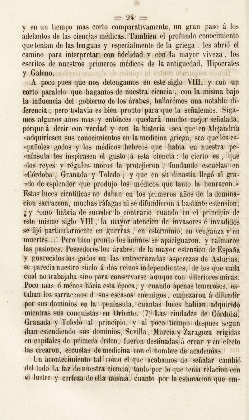 y en un tiempo mas corto comparativamente, un gran paso á los adelantos de las ciencias médicas. También el profundo conocimiento que tenían de las lenguas y especialmente de la griega , les abrió el camino para interpretar con fidelidad y con la mayor viveza, los escritos de nuestros primeros médicos de la antigüedad, Hipócrates y Galeno. A poco pues que nos detengamos en este siglo VIH, y con un corto paralelo que hagamos de nuestra ciencia , con la misma bajo la influencia del gobierno de los árabes, hallarémos una notable di- ferencia ; pero todavía es bien pronto para que la señalemos. Siga- mos algunos años mas y entonces quedará mucho mejor señalada, porque á decir con verdad y con la historia «sea que en Alejandría «adquiriesen sus conocimientos en la medicina griega, sea que los es- pañoles godos y los médicos hebreos que había en nuestra pe- nínsula les inspirasen el gusto á esta ciencia: lo cierto es , que «los reyes y régulos- moros la protejieron , fundando escuelas en «Córdoba , Granada y Toledo ; y que en su dinastía llegó al gra- «do de esplendor que produjo los médicos que tanto la honraron.» Estas luces científicas no daban en los primeros años de la domina- ción sarracena, muchas ráfagas ni se difundieron á bastante estension; ¿ y como habría de suceder lo contrario cuando en el principio de este mismo siglo VIII , la mayor atención de invasores é invadidos se fijó particularmente en guerras , en esterminio, en venganza y en muertés...! Pero bien pronto los ánimos se apaciguaron, y calmaron las pasiones. Poseedores los árabes, de la mayor estension de España y guarecidos los godos en las entrecruzadas asperezas de Asturias, se parecía nuestro suelo á dos reinos independientes, de los que cada cual no trabajaba sino para conservarse aunque con ulteriores miras. Poco mas ó ménos hácia esta época, y cuando apenas temerosos, es- taban los sarracenos d sus escasos enemigos, empezaron á difundir por sus dominios en la península, cuantas luces habían adquirido mientras sus conquistas en Oriente. (7) Las ciudades de Córdoba, Granada y Toledo al principio, y al poco tiempo después Según iban estendiendo sus dominios, Sevilla, Murcia y Zaragoza erigidas en capitales de primera orden, fueron destinadas á crear yen efecto las crearon, escuelas de medicina con el nombre de academias. Un acontecimiento tal como el que acabamos de señalar cambió del todo la faz de nuestra ciencia, tanto por lo que tenia relación con el lustre y certeza de ella misma, cuanto por la estimación que em-