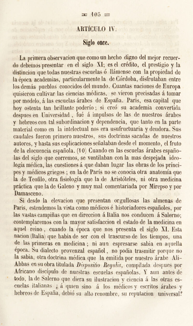 ARTÍCULO IV Siglo once. La primera observación que como un hecho digno del mejor recuer- do debemos presentar en el siglo XI; es el crédito, el prestigio y la distinción que todas nuestras escuelas ó llámense con la propiedad de la época academias, particularmente la de Córdoba, disfrutaban entre los demás pueblos conocidos del mundo. Cuantas naciones de Europa quisieron cultivar las ciencias médicas, se vieron precisadas á tomar por modelo, á las escuelas árabes de España. Paris, esa capital que hoy ostenta tan brillante poderío; si creó su academia convertida después en Universidad , fue á impulsos de las de nuestros árabes y hebreos con tal subordinación y dependencia, que tanto en la parte material como en la intelectual nos era usufructuaria y deudora. Sus caudales fueron primero nuestros, sus doctrinas sacadas de nuestros autores, y hasta sus espiraciones señalaban desde el momento, el fruto de la elocuencia española. (10) Cuando en las escuelas árabes españo- las del siglo que corremos, se ventilaban con la mas despejada ideo- logía médica, las cuestiones á que daban lugar las obras de los prínci- pes y médicos griegos ; en la de París no se conocia otra anatomía que la de Teófilo, otra fisiología que la de Aristóteles, ni otra medicina práctica que la de Galeno y muy mal comentariada por Mirepso y por Damasceno. Si desde la elevación que presentan orgullosas las almenas de Paris, estendemos la vista como médicos é historiadores españoles, por las vastas campiñas que en dirección á Italia nos conducen á Salerno; contemplaremos con la mayor satisfacción el estado de la medicina en aquel reino , cuando la época que nos presenta el siglo XI. Esta nación (Italia) que había de ser con el trascurso de los tiempos, una de las primeras en medicina; ni aun espresarse sabia en aquella época. Su dialecto provenzal español, no podia trasmitir porque no la sabia, otra doctrina médica que la emitida por nuestro árabe Ali- Abbas en su obra titulada Dispositio Regulis, compilada después por Africano discípulo de nuestras escuelas españolas. Y aun antes de todo, la de Salerno que diera su ilustración y ciencia á las otras es- cuelas italianas ¿á quien sino á los médicos y escritos árabes y hebreos de España, debió su alto renombre, su reputación universal?