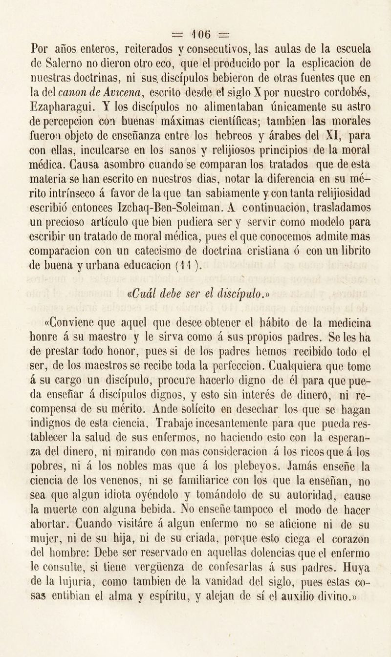 Por anos enteros, reiterados y consecutivos, las aulas de la escuela de Salerno no dieron otro eco, que el producido por la esplicacion de nuestras doctrinas, ni sus. discípulos bebieron de otras fuentes que en la del canon de Ávicena, escrito desde el siglo Xpor nuestro cordobés, Ezapharagui. Y los discípulos no alimentaban únicamente su astro de percepción con buenas máximas científicas; también las morales fueron objeto de enseñanza entre los hebreos y árabes del XI, para con ellas, inculcarse en los sanos y religiosos principios de la moral médica. Causa asombro cuando se comparan los tratados que de esta materia se han escrito en nuestros dias, notar la diferencia en su mé- rito intrínseco á favor de la que tan sabiamente y con tanta religiosidad escribió entonces Izchaq-Ben-Soleiman. A continuación, trasladamos un precioso artículo que bien pudiera ser y servir como modelo para escribir un tratado de moral médica, pues el que conocemos admite mas comparación con un catecismo de doctrina cristiana ó con un librito de buena y urbana educación (11). «Cuál debe ser el discípulo.» «Conviene que aquel que desee obtener el hábito de la medicina honre á su maestro y le sirva como á sus propios padres. Se les ha de prestar todo honor, pues si de los padres hemos recibido todo el ser, de los maestros se recibe toda la perfección. Cualquiera que tome á su cargo un discípulo, procure hacerlo digno de él para que pue- da enseñar á discípulos dignos, y esto sin interés de dinero, ni re- compensa de su mérito. Ande solícito en desechar los que se hagan indignos de esta ciencia. Trabaje incesantemente para que pueda res- tablecer la salud de sus enfermos, no haciendo esto con la esperan- za del dinero, ni mirando con mas consideración á los ricos que á los pobres, ni á los nobles mas que á los plebeyos. Jamás enseñe la ciencia de los venenos, ni se familiarice con los que la enseñan, no sea que algún idiota oyéndolo y tomándolo de su autoridad, cause la muerte con alguna bebida. No enseñe tampoco el modo de hacer abortar. Cuando visitare á algún enfermo no se aficione ni de su mujer, ni de su hija, ni de su criada, porque esto ciega el corazón del hombre: Debe ser reservado en aquellas dolencias que el enfermo le consulte, si tiene vergüenza de confesarlas á sus padres. Huya de la lujuria, como también de la vanidad del siglo, pues estas co- sas entibian el alma y espíritu, y alejan de sí el auxilio divino.»