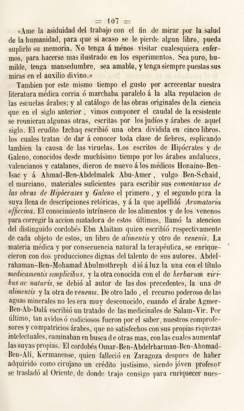 «Ame la asiduidad del trabajo con el fin de mirar por la salud de la humanidad, para que si acaso se le pierde algún libro, pueda suplirlo su memoria. No tenga á ménos visitar cualesquiera enfer- mos, para hacerse mas ilustrado en los esperimentos. Sea puro, hu- milde, tenga mansedumbre, sea amable, y tenga siempre puestas sus miras en el auxilio divino.» También por este mismo tiempo el gusto por acrecentar nuestra literatura médica corría ó marchaba paralelo á la alta reputación de las escuelas árabes; y al catálogo de las obras originales déla ciencia que en el siglo anterior , vimos componer el caudal de la ecsistente se reunieran algunas otras, escritas por los judíos y árabes de aquel siglo. El erudito Izchaq escribió una obra dividida en cinco libros, los cuales tratan de dar á conocer toda clase de fiebres, esplicando también la causa de las viruelas. Los escritos de Hipócrates y de Galeno, conocidos desde muchísimo tiempo por ios árabes andaluces, valencianos y catalanes, dieron de nuevo á los médicos Honaino-Ben- Isac y á Ahmad-Ben-Abdelmalek Abu-Amer, vulgo Ben-Schaid, el murciano, materiales suficientes para escribir sus comentarios de las obras de Hipócrates y Galeno el primero, y el segundo para la suya llena de descripciones retóricas, y á la que apellidó Aromatoria officcina. El conocimiento intrínseco de los alimentos y de los venenos para corregir la acción matadora de estos últimos, llamó la atención del distinguido cordobés Ebn Alaitam quien escribió respectivamente de cada objeto de estos, un libro de alimentis y otro de venenis. La materia médica y por consecuencia natural la terapéutica, se enrique- cieron con dos producciones dignas del talento de sus autores. Abdeí- rahaman-Ben-Mohamad Abulmothreph dio áluz la una con el título medicamentis simplicibus, y la otra conocida con el de herbarum viri- bus ac naturis, se debió al autor de las dos precedentes, la una de alimentis y la otra d § venenis. De otro lado , el recurso poderoso délas aguas minerales no les era muy desconocido, cuando el árabe Agmer- Ben-Ab-Dalá escribió un tratado de las medicinales de Salam-Vir. Por último, tan ávidos ó codiciosos fueron por el saber, nuestros comprofe- sores y compatricios árabes, que no satisfechos con sus propias riquezas intelectuales, caminaban en busca d e otras mas, con las cuales aumentar las suyas propias. El cordobés Omar-Ben-Abdelrharman-Ben-Ahomad- Ben-Alí, Kermanense, quien falleció en Zaragoza después de haber adquirido como cirujano un crédito justísimo, siendo joven profesor se trasladó al Oriente, de donde trajo consigo para enriquecer núes-