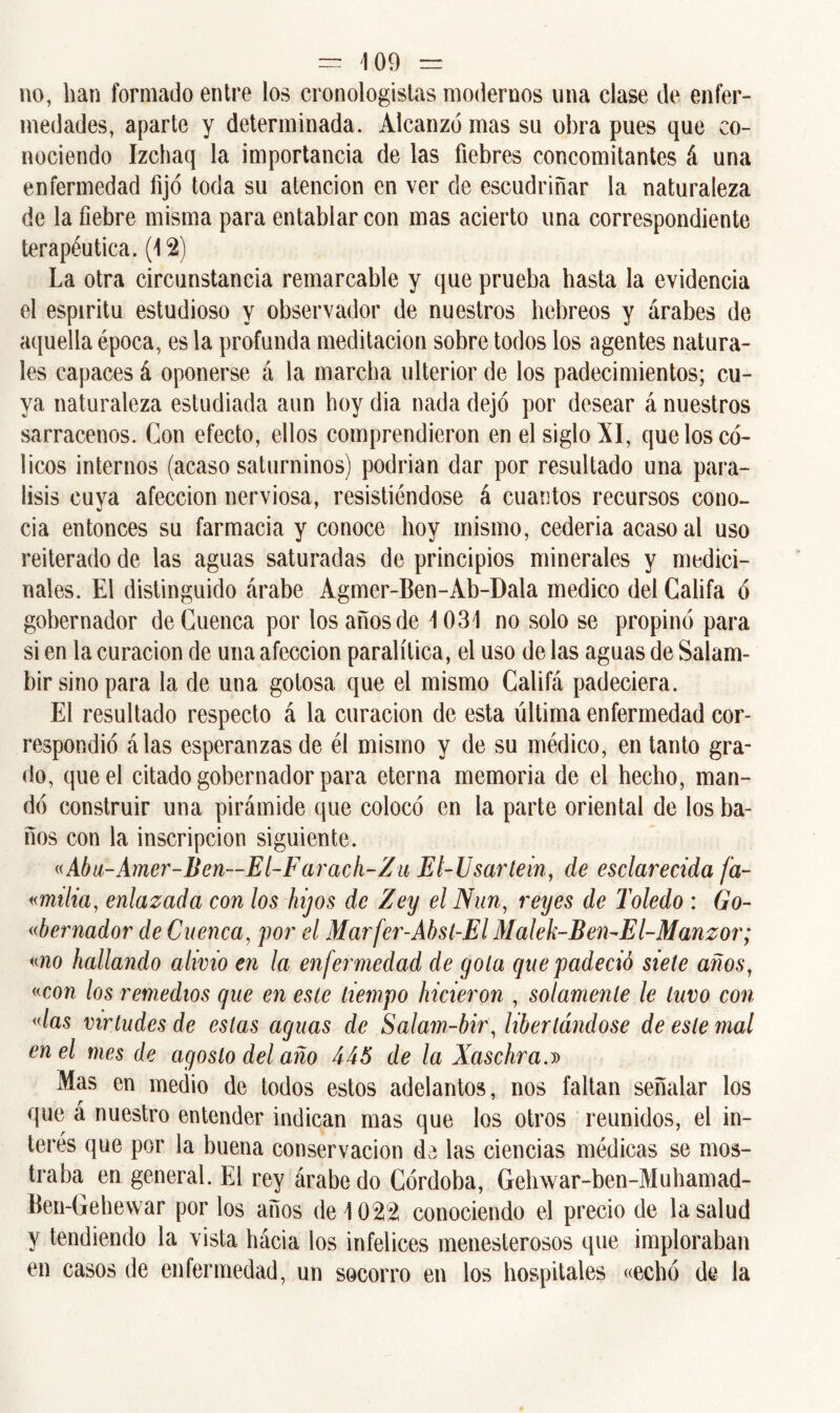 no, lian formado entre los cronologistas modernos una clase de enfer- medades, aparte y determinada. Alcanzó mas su obra pues que co- nociendo Izchaq la importancia de las fiebres concomitantes á una enfermedad fijó toda su atención en ver de escudriñar la naturaleza de la fiebre misma para entablar con mas acierto una correspondiente terapéutica. (12) La otra circunstancia remarcable y que prueba hasta la evidencia el espíritu estudioso y observador de nuestros hebreos y árabes de aquella época, es la profunda meditación sobre todos los agentes natura- les capaces á oponerse á la marcha ulterior de los padecimientos; cu- ya naturaleza estudiada aun hoy dia nada dejó por desear á nuestros sarracenos. Con efecto, ellos comprendieron en el siglo XI, que los có- licos internos (acaso saturninos) podrían dar por resultado una pará- lisis cuya afección nerviosa, resistiéndose á cuantos recursos cono- cía entonces su farmacia y conoce hoy mismo, cederia acaso al uso reiterado de las aguas saturadas de principios minerales y medici- nales. El distinguido árabe Agmer-Ben-Ab-Dala medico del Califa ó gobernador de Cuenca por los años de 1031 no solo se propinó para si en la curación de una afección paralítica, el uso de las aguas de Salam- bir sino para la de una gotosa que el mismo Califá padeciera. El resultado respecto á la curación de esta última enfermedad cor- respondió álas esperanzas de él mismo y de su médico, en tanto gra- do, que el citado gobernador para eterna memoria de el hecho, man- dó construir una pirámide que colocó en la parte oriental de los ba- ños con la inscripción siguiente. «Abu-Amer-Ben—El-Farach-Zu El-Usartein, de esclarecida fa- «milia, enlazada con los hijos de Zey el Nun, reyes de Toledo : Go- bernador de Cuenca, por el Marfer-Áhst-El Malek-Ben-El-Manzor; «no hallando alivio en la enfermedad ele gola que padeció siete años, «con los remedios que en este tiempo hicieron , solamente le tuvo con «las virtudes de estas aguas de Salam-bir, libertándose de este mal en el mes de agosto del año 445 de la Xaschra.» Mas en medio de todos estos adelantos, nos faltan señalar los que á nuestro entender indican mas que los otros reunidos, el in- terés que por la buena conservación de las ciencias módicas se mos- traba en general. El rey árabe do Córdoba, Gehwar-ben-Muhamad- Ben-Gehewar por los años de 1022 conociendo el precio de la salud y tendiendo la vista hácia los infelices menesterosos que imploraban en casos de enfermedad, un socorro en los hospitales «echó de la