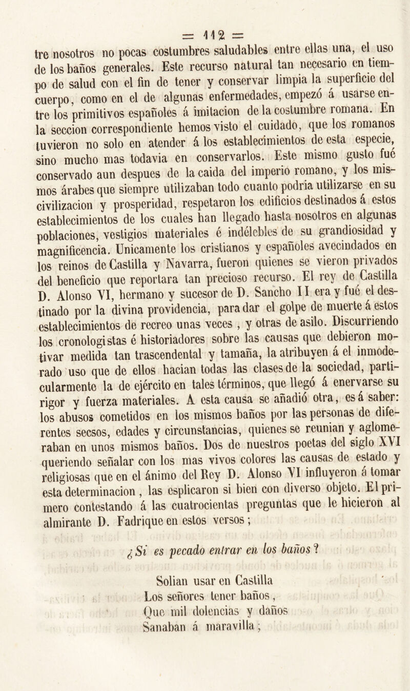 = \\% = tre nosotros no pocas costumbres saludables entre ellas una, el uso de los baños generales. Este recurso natural tan necesario en tiem- po de salud con el fin de tener y conservar limpia la superficie del cuerpo, como en el de algunas enfermedades, empezó á usarse en- tre los primitivos españoles á imitación de la costumbre romana. En la sección correspondiente fiemos visto el cuidado, que los romanos tuvieron no solo en atender á los establecimientos de esta especie, sino mucho mas todavia en conservarlos. Este mismo gusto fué conservado aun después de la caida del imperio romano, y los mis- mos árabes que siempre utilizaban todo cuanto podria utilizarse en su civilización y prosperidad, respetáronlos edificios destinados á estos establecimientos de los cuales han llegado hasta nosotros en algunas poblaciones, vestigios materiales é indelebles de su grandiosidad y magnificencia. Unicamente los cristianos y españoles avecindados en los reinos de Castilla y Navarra, fueron quienes se vieron privados del beneficio que reportara tan precioso recurso. El rey de Castilla D. Alonso VI, hermano y sucesor de D. Sancho II era y fué el des- tinado por la divina providencia, para dar el golpe de muerte á estos establecimientos de recreo unas veces , y otras de asilo. Discurriendo los cronologistas é historiadores sobre las causas que debieron mo- tivar medida tan trascendental y tamaña, la atribuyen á el inmode- rado uso que de ellos hacian todas las clases de la sociedad, parti- cularmente la de ejército en tales términos, que llegó á enervarse su rigor y fuerza materiales. A esta causa se anadió otia, esá saber, los abusos cometidos en los mismos baños por las personas de dife- rentes secsos, edades y circunstancias, quienes se reunian y aglome- raban en unos mismos baños. Dos de nuestros poetas del siglo XA I queriendo señalar con los mas vivos colores las causas de estado y religiosas que en el ánimo del Bey D. Alonso VI influyeron a tomas esta determinación , las esplicaron si bien con diveiso objeto. Elpii- mero contestando á las cuatrocientas preguntas que le hicieron al almirante D. Fadriqueen estos versos; ¿ Si es pecado entrar en los baños ? Solian usar en Castilla Los señores tener baños, Que mil dolencias y daños Sanaban á maravilla;