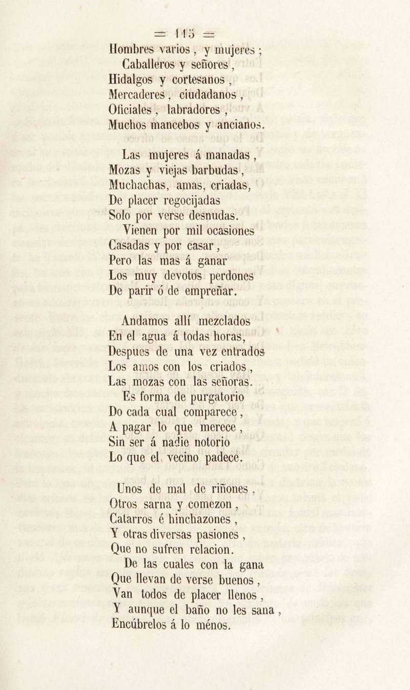 Hombres varios , y mujeres ; Caballeros y señores Hidalgos y cortesanos , Mercaderes, ciudadanos, Oficiales, labradores , Muchos mancebos y ancianos. Las mujeres á manadas , Mozas y viejas barbudas, Muchachas, amas, criadas, De placer regocijadas Solo por verse desnudas. Vienen por mil ocasiones Casadas y por casar, Pero las mas á ganar Los muy devotos perdones De parir ó de empreñar. Andamos allí mezclados En el agua á todas horas, Después de una vez entrados Los amos con los criados, Las mozas con las señoras. Es forma de purgatorio Do cada cual comparece, A pagar lo que merece, Sin ser á nadie notorio Lo que el, vecino padece. Unos de mal de riñones , Otros sarna y comezón , Catarros é hinchazones, V otras diversas pasiones , Que no sufren relación. De las cuales con la gana Que llevan de verse buenos , Van todos de placer llenos, Y aunque el baño no les sana Encúbrelos á lo ménos.