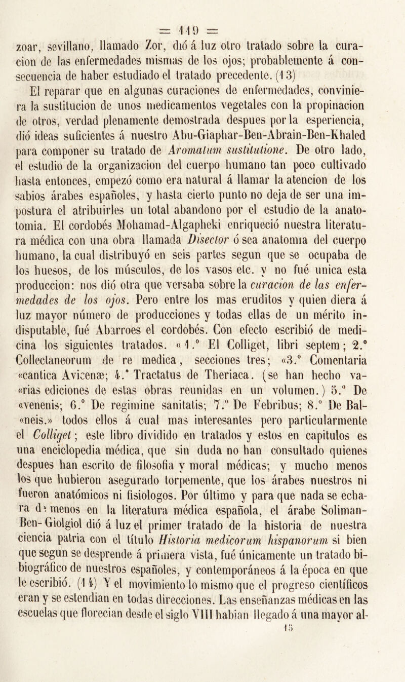 zoar, sevillano, llamado Zor, dio á luz olro tratado sobre la cura- ción de las enfermedades mismas de los ojos; probablemente á con- secuencia de haber estudiado el tratado precedente. (13) El reparar que en algunas curaciones de enfermedades, convinie- ra la sustitución de unos medicamentos vegetales con la propinación de otros, verdad plenamente demostrada después por la esperiencia, dio ideas suficientes á nuestro Abu-Giaphar-Ben-Abrain-Ben-Khaled para componer su tratado de Aromatum sustitutione. De otro lado, el estudio de la organización del cuerpo humano tan poco cultivado hasta entonces, empezó como era natural á llamar la atención de los sabios árabes españoles, y hasta cierto punto no deja de ser una im- postura el atribuirles un total abandono por el estudio de la anato- tomia. El cordobés Mohamad-Algapheki enriqueció nuestra literatu- ra médica con una obra llamada Disector ó sea anatomía del cuerpo humano, la cual distribuyó en seis partes según que se ocupaba de los huesos, de los músculos, de los vasos etc. y no fué única esta producción: nos dio otra que versaba sóbrela curación de las enfer- medades de los ojos. Pero entre los mas eruditos y quien diera á luz mayor número de producciones y todas ellas de un mérito in- disputable, fué Abarroes el cordobés. Con efecto escribió de medi- cina los siguientes tratados. «1.° El Colliget, libri septem; 2.° Collectaneorum de re medica, secciones tres; «3.° Comentaría «cántica Avicense; 4.° Tractatus de Theriaca. (se han hecho va- «rias ediciones de estas obras reunidas en un volumen.) 5.° De ccvenenis; 6.° De regimine sanitatis; 7.° De Febribus; 8.° De Bal- «neis.» todos ellos á cual mas interesantes pero particularmente el Colliget; este libro dividido en tratados y estos en capítulos es una enciclopedia médica, que sin duda no han consultado quienes después han escrito de filosofía y moral médicas; y mucho menos los que hubieron asegurado torpemente, que ios árabes nuestros ni fueron anatómicos ni fisiólogos. Por último y para que nada se echa- ra dámenos en la literatura médica española, el árabe Soliman- Ben- Giolgiol dio á luz el primer tratado de la historia de nuestra ciencia patria con el título Historia medicorum hispanorum si bien que según se desprende á primera vista, fué únicamente un tratado bi- biográfico de nuestros españoles, y contemporáneos á la época en que le escribió. (14) Y el movimiento lo mismo que el progreso científicos eran y se estendian en todas direcciones. Las enseñanzas médicas en las escuelas que florecían desde el siglo VIII habían llegado á una mayor aL