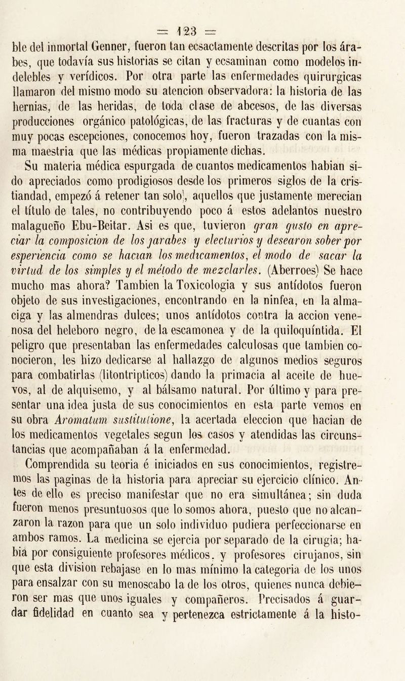ble del inmortal Genner, fueron tan ecsactamente descritas por los ára- bes, que todavía sus historias se citan y ecsaminan como modelos in- delebles y verídicos. Por otra parte las enfermedades quirúrgicas llamaron del mismo modo su atención observadora: la historia de las hernias, de las heridas, de toda clase de abcesos, de las diversas producciones orgánico patológicas, de las fracturas y de cuantas con muy pocas escepciones, conocemos hoy, fueron trazadas con la mis- ma maestría que las médicas propiamente dichas. Su materia médica espurgada de cuantos medicamentos habían si- do apreciados como prodigiosos desde los primeros siglos de la cris- tiandad, empezó á retener tan solo’, aquellos que justamente merecían el título de tales, no contribuyendo poco á estos adelantos nuestro malagueño Ebu-Beitar. Asi es que, tuvieron gran gusto en apre- ciar la composición de los jarabes y elecluriosy desearon sober por esperiencia como se hacían los medicamentos, el modo de sacar la virtud de los simples y el método de mezclarles. (Aberroes) Se hace mucho mas ahora? También la Toxicologia y sus antídotos fueron objeto de sus investigaciones, encontrando en la ninfea, en la alma- ciga y las almendras dulces; unos antídotos contra ia acción vene- nosa del heleboro negro, de la escamonea y de la quiloquíntida. El peligro que presentaban las enfermedades calculosas que también co- nocieron, les hizo dedicarse al hallazgo de algunos medios seguros para combatirlas (litontripticos) dando la primacía al aceite de hue- vos, al de alquisemo, y al bálsamo natural. Por último y para pre- sentar una idea justa de sus conocimientos en esta parte vemos en su obra Aromatum sustitulione, la acertada elección que hacían de los medicamentos vegetales según los casos y atendidas las circuns- tancias que acompañaban á la enfermedad. Comprendida su teoría é iniciados en sus conocimientos, registre- mos las paginas de la historia para apreciar su ejercicio clínico. An- tes de ello es preciso manifestar que no era simultánea; sin duda fueron menos presuntuosos que lo somos ahora, puesto que no alcan- zaron la razón para que un solo individuo pudiera perfeccionarse en ambos ramos. La medicina se ejercía por separado de la cirugía; ha- bía por consiguiente profesores médicos, y profesores cirujanos, sin que esta división rebajase en lo mas mínimo la categoría de los unos para ensalzar con su menoscabo la de los otros, quienes nunca debie- ron ser mas que unos iguales y compañeros. Precisados á guar- dar fidelidad en cuanto sea y pertenezca estrictamente á la histo-
