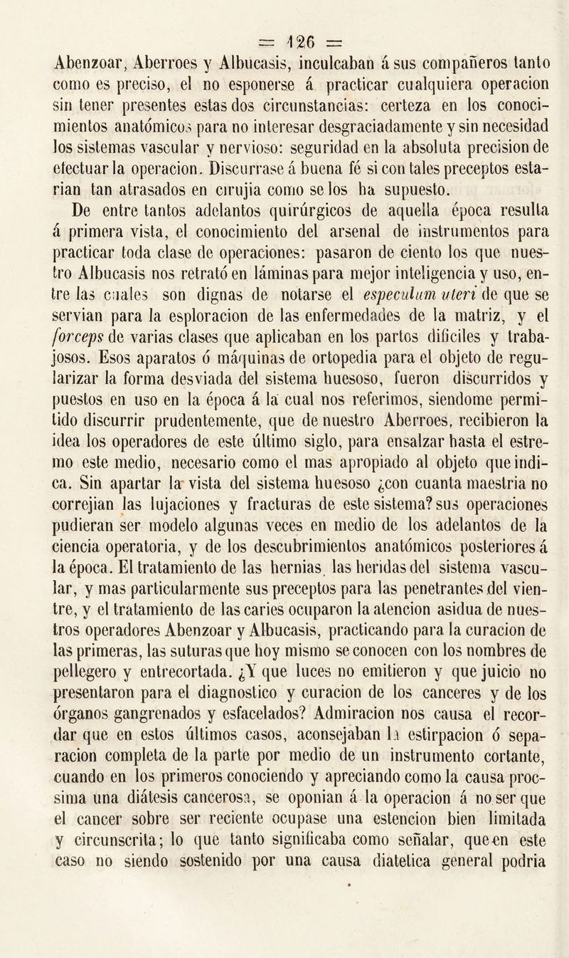 Abenzoar, Aberrees y Albucasis, inculcaban á sus compañeros tanto como es preciso, el no esponerse á practicar cualquiera operación sin tener presentes estas dos circunstancias: certeza en los conoci- mientos anatómicos para no interesar desgraciadamente y sin necesidad Jos sistemas vascular y nervioso: seguridad en la absoluta precisión de efectuarla operación. Discúrrase á buena fé si con tales preceptos esta- rían tan atrasados en cirujia como se los ha supuesto. De entre tantos adelantos quirúrgicos de aquella época resulta á primera vista, el conocimiento del arsenal de instrumentos para practicar toda clase de operaciones: pasaron de ciento los que nues- tro Albucasis nos retrató en láminas para mejor inteligencia y uso, en- tre las cuales son dignas de notarse el especulam uteri de que se servían para Ja esploracion de las enfermedades de la matriz, y el fórceps de varias clases que aplicaban en los partos difíciles y traba- josos. Esos aparatos ó máquinas de ortopedia para el objeto de regu- larizar la forma desviada del sistema huesoso, fueron discurridos y puestos en uso en la época á la cual nos referimos, siéndome permi- tido discurrir prudentemente, que de nuestro Aberroes, recibieron la idea los operadores de este último siglo, para ensalzar hasta el estre- mo este medio, necesario como el mas apropiado al objeto que indi- ca. Sin apartar la vista del sistema huesoso ¿con cuanta maestría no correjian las lujaciones y fracturas de este sistema? sus operaciones pudieran ser modelo algunas veces en medio de los adelantos de la ciencia operatoria, y de los descubrimientos anatómicos posteriores á la época. El tratamiento de las hernias, las heridas del sistema vascu- lar, y mas particularmente sus preceptos para las penetrantes del vien- tre, y el tratamiento de las caries ocuparon la atención asidua de nues- tros operadores Abenzoar y Albucasis, practicando para la curación de las primeras, las suturas que hoy mismo se conocen con los nombres de pellegero y entrecortada. ¿Y que luces no emitieron y que juicio no presentaron para el diagnostico y curación de los canceres y de los órganos gangrenados y esfacelados? Admiración nos causa el recor- dar que en estos últimos casos, aconsejaban la estirpacion ó sepa- ración completa de la parte por medio de un instrumento cortante, cuando en los primeros conociendo y apreciando como la causa proc- sima una diátesis cancerosa, se oponían á la operación á no ser que el cáncer sobre ser reciente ocupase una estencion bien limitada y circunscrita; lo que tanto significaba como señalar, queen este caso no siendo sostenido por una causa diatetica general podría
