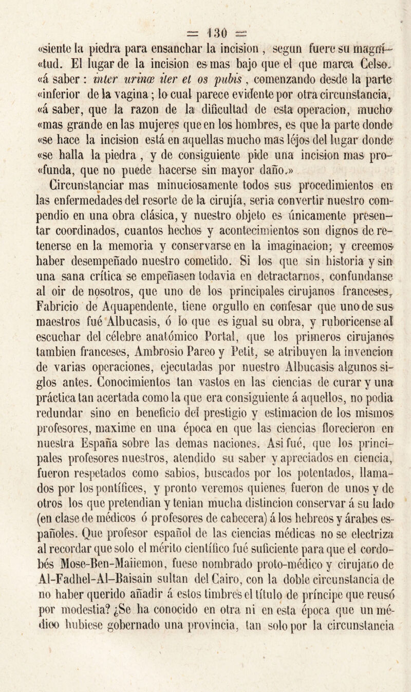 «siente la piedra para ensanchar la incisión , según fuere su magtíi- «tud. El lugar de la incisión es mas bajo que el que marca Celso, «á saber : Ínter urince iter et os pubis , comenzando desde la parto «inferior de la vagina; lo cual parece evidente por otra circunstancia, «á saber, que la razón de la dificultad de esta operación, mucho «mas grande en las mujeres que en los hombres, es que la parte donde «se hace la incisión está en aquellas mucho mas lejos del lugar donde «se halla la piedra , y de consiguiente pide una incisión mas pro- «funda, que no puede hacerse sin mayor daño.» Circunstanciar mas minuciosamente todos sus procedimientos en las enfermedades dá resorte de la cirujía, seria convertir nuestro com- pendio en una obra clásica, y nuestro objeto es únicamente presen- tar coordinados, cuantos hechos y acontecimientos son dignos de re- tenerse en la memoria y conservarse en la imaginación; y creemos haber desempeñado nuestro cometido. Si los que sin historia y sin una sana crítica se empeñasen todavía en detractarnos, confúndanse al oir de nosotros, que uno de los principales cirujanos franceses^ Fabricio de Aquapendente, tiene orgullo en confesar que uno de sus maestros fue Albucasis, ó lo que es igual su obra, y ruborícense al escuchar del célebre anatómico Portal, que los primeros cirujanos también franceses, Ambrosio Pareo y Petit, se atribuyen la invención de varias operaciones, ejecutadas por nuestro Albucasis algunos si- glos antes. Conocimientos tan vastos en las ciencias de curar y una práctica tan acertada como la que era consiguiente á aquellos, no podia redundar sino en beneficio del prestigio y estimación de los mismos profesores, máxime en una época en que las ciencias florecieron en nuestra España sobre las demas naciones. Asi fué, que los princi- pales profesores nuestros, atendido su saber y apreciados en ciencia, fueron respetados como sabios, buscados por los potentados, llama- dos por los pontífices, y pronto veremos quienes fueron de unos y de otros los que pretendían y tenían mucha distinción conservar á su lado* (en clase de médicos ó profesores de cabecera) á los hebreos y árabes es- pañoles. Que profesor español de las ciencias médicas no se electriza al recordar que solo el mérito científico fué suficiente para que el cordo- bés Mose-Ben-Maiiemon, fuese nombrado proto-médico y cirujano de Al-Fadhel-Al-Baisain sultán del Cairo, con la doble circunstancia de no haber querido añadir á estos timbres el título de príncipe que reusó por modestia? ¿Se ha conocido en otra ni en esta época que un mé- dico hubiese gobernado una provincia, tan solo por la circunstancia