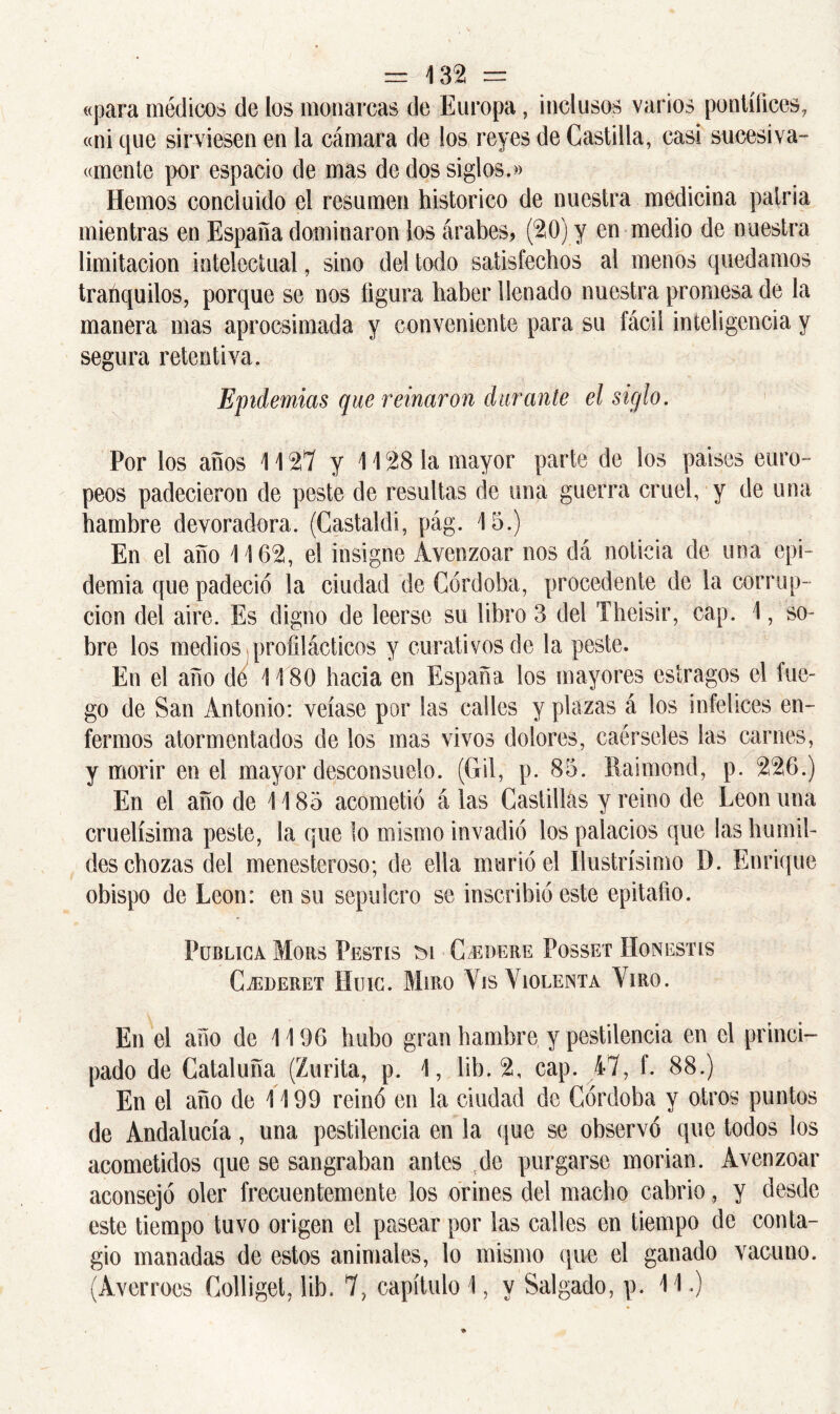 «para médicos de los monarcas de Europa, inclusos varios pontífices, «ni que sirviesen en la cámara de los reyes de Castilla, casi sucesiva- «mente por espacio de mas de dos siglos.» Hemos concluido el resumen histórico de nuestra medicina patria mientras en España dominaron los árabes, (20) y en medio de nuestra limitación intelectual, sino del todo satisfechos al menos quedamos trahquilos, porque se nos figura haber llenado nuestra promesa de la manera mas aprocsimada y conveniente para su fácil inteligencia y segura retentiva. Epidemias que reinaron durante el siglo. Por los años 1127 y 1128 la mayor parte de los países euro- peos padecieron de peste de resultas de una guerra cruel, y de una hambre devoradora. (Castaldi, pág. 15.) En el año 1162, el insigne Avenzoar nos dá noticia de una epi- demia que padeció la ciudad de Córdoba, procedente de la corrup- ción del aire. Es digno de leerse su libro 3 del Theisir, cap. 1, so- bre los medios profilácticos y curativos de la peste. En el año de 1180 hacia en España los mayores estragos el lue- go de San Antonio: veíase por las calles y plazas á los infelices en- fermos atormentados de los mas vivos dolores, caérseles las carnes, y morir en el mayor desconsuelo. (Gil, p. 85. Raimond, p. 226.) En el año de 1185 acometió á las Castillas y reino de León una cruelísima peste, la que lo mismo invadió los palacios que las humil- des chozas del menesteroso; de ella murió el Ilustrísimo D. Enrique obispo de León: en su sepulcro se inscribió este epitafio. Publica Moas Pestis m C^dere Posset Honestis CiEDERET HüIC. MíRO YlS VIOLENTA VlRO. En el año de 1196 hubo gran hambre y pestilencia en el princi- pado de Cataluña (Zurita, p. 1, lib. 2, cap. 47, f. 88.) En el año de 1199 reinó en la ciudad de Córdoba y otros puntos de Andalucía, una pestilencia en la que se observó que todos los acometidos que se sangraban antes tde purgarse morían. Avenzoar aconsejó oler frecuentemente los orines del macho cabrio, y desde este tiempo tuvo origen el pasear por las calles en tiempo de conta- gio manadas de estos animales, lo mismo que el ganado vacuno. (Averroes Golliget, lib. 7, capítulo 1, y Salgado, p. 11.)