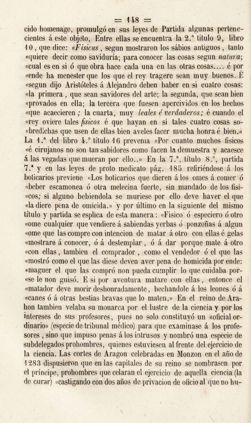 cido homenage, promulgó en sus leyes de Partida algunas pertene- cientes á este objeto, Entre ellas se encuentra la 2.a titulo 9, libro 1 0 , que dice: «Fisicus , según mostraron los sábios antiguos, tanto «quiere decir como saviduría; para conocer las cosas según natura; «cual es en si ó que obra hace cada una en las otras cosas... . é por «ende ha menester que los que el rey tragere sean muy buenos. É «según dijo Aristóteles á Alejandro deben haber en si cuatro cosas: «la primera , que sean savidores del arte; la segunda, que sean bien «provados en ella; la tercera que fuesen apercividos en los hechos «que acaecieren ; la cuarta, muy leales é verdaderos; é cuando el «rey oviere tales físicos é que hayan en si tales cuatro cosas so- «bredichas que usen de ellas bien aveles facer mucha honra é bien.» La 1.a del libro 4.° título 16 prevenía «Por cuanto muchos físicos «é cirujanos no son tan sabidores como facen la demuestra y acaesce á las vegadas que mueran por ello..» En la 7.a, título 8.°, partida 7.a y en las leyes de proto medicato pág. 185 refiriéndose á los boticarios previene «Los boticarios que dieren á los ornes á comer ó «beber escamonea ó otra melecina fuerte, sin mandado de los íisi- «cos; si alguno bebiendola se muriese por ello deve haver el que «la diere pena de omicida.» y por último en la siguiente del mismo título y partida se esplica de esta manera: «Fisico ó especiero ó otro «orne cualquier que vendiere á sabiendas yerbas o ponzoñas á algún «orne que las compre con intención de matar áotro con ellas é gelas «mostrare á conocer, ó á destemplar , ó á dar porque mate á otro «con ellas, también el comprador, como el vendedor ó el que las «mostró como el que las diese deven aver pena de homicida por ende: «maguer el que las compró non pueda cumplir lo que cuidaba por- «se le non guisó. E si por aventura matare con ellas, entonce el «matador deve morir deshonradamente, hechandole á los leones ó á «canes ó á otras bestias bravas que lo maten.» En el reino de Ara- hon también velaba su monarca por el lustre de la ciencia y por los intereses de sus profesores, pues no solo constituyó un «oficial or- dinario» (especie de tribunal médico) para que examinase á los profe- sores , sino que impuso penas á los intrusos y nombró una especie de subdelegados prohombres, quienes estuviesen al frente del ejercicio de la ciencia. Las cortes de Aragón celebradas en Monzon en el año de 1283 dispusieron que en las capitales de su reino se nombrasen por el príncipe, prohombres que celaran el ejercicio de aquella ciencia (la de curar) «castigando con dos años de privación de oficio al que no hu-