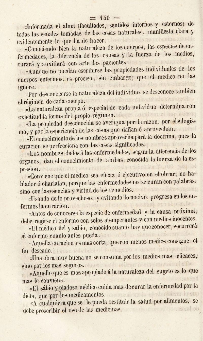 «Informada el alma (facultades, sentidos internos y estemos) de lodas las señales tomadas de las cosas naturales, manifiesta clara y evidentemente lo que ha de hacer. «Conociendo bien la naturaleza de los cuerpos, las especies de en- fermedades, la diferencia de las causas y la fuerza de los medios, curará y auxiliará con arte los pacientes. «Aunque no puedan escribirse las propiedades indhiduaies de os cuerpos enfermos, es preciso, sin embargo; que el médico no ias igUOrC. ... , . , • «Por desconocerse la naturaleza del individuo, se desconoce también el régimen de cada cuerpo. «La naturaleza propia ó especial de cada individuo determina con exactitud la forma del propio régimen. ccLa propiedad desconocida se averigua por la razón, por ei silogis- mo, y por la esperiencia de las cosas que dañan ó aprovechan. «El conocimiento de los nombres aprovecha para la doctrina, pues la curación se perfecciona con las cosas significadas. «Los nombres dadosá las enfermedades, según la diferencia de los órganos, dan el conocimiento de ambas, conocida lafueiza de laes- presion. «Conviene que el médico sea eficaz ó ejecutivo en el obrar; no ha- blador ó charlatán, porque las enfermedades no se curan con palabras, sino con ias esencias y virtud de los remedios. «Usando de lo provechoso, y evitando lo nocivo, progresa en los en- fermos la curación. , . «Antes de conocerse la especie de enfermedad y la causa próxima, debe regirse el enfermo con solos atemperantes y con medios inocentes. «El médico fiel y sabio, conocido cuanto hay que.conocer, socorrerá al enfermo cuanto antes pueda. «Aquella curación es mas corta, que con menos medios consigue el fin deseado. «Una obra muy buena no se consuma por los medios mas eficaces, sino por los mas seguros. «Aquello que es mas apropiado á la naturaleza del sugeto es lo que mas le conviene. «El sábio y piadoso médico cuida mas de curar la enfermedad por la dieta, que por los medicamentos. «A cualquiera que se le pueda restituir la salud por alimentos, se debe proscribir el uso de las medicinas.