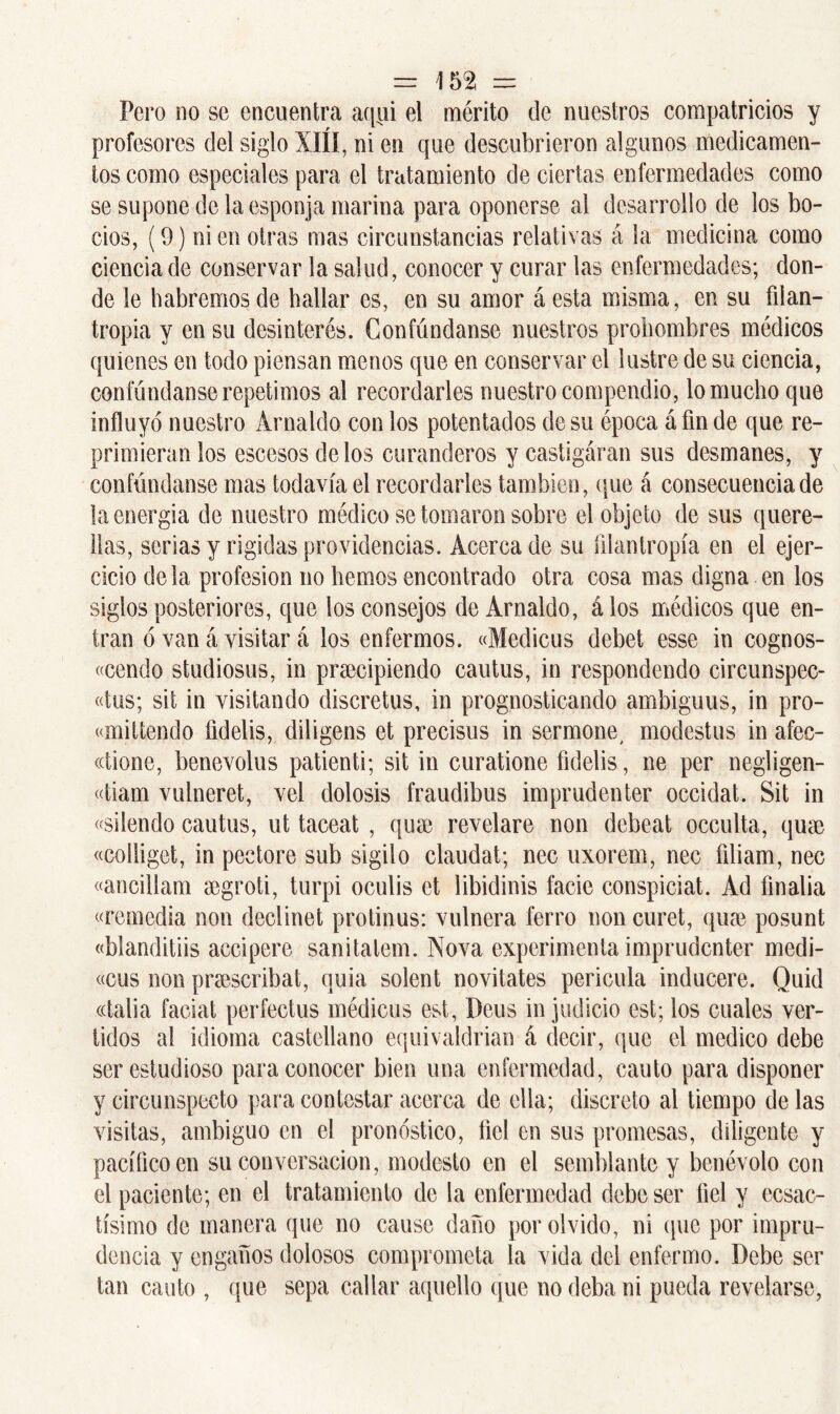 Pero no se encuentra aquí el mérito de nuestros compatricios y profesores del siglo XIÍÍ, ni en que descubrieron algunos medicamen- tos como especiales para el tratamiento de ciertas enfermedades como se supone de la esponja marina para oponerse al desarrollo de los bo- cios, (9) ni en otras mas circunstancias relativas á la medicina como ciencia de conservar la salud, conocer y curar las enfermedades; don- de le habremos de hallar es, en su amor áesta misma, en su fdan- tropia y en su desinterés. Confúndanse nuestros prohombres médicos quienes en todo piensan menos que en conservar el lustre de su ciencia, confúndanse repetimos al recordarles nuestro compendio, lo mucho que influyo nuestro Árnaldo con los potentados de su época á fin de que re- primieran los escesos délos curanderos y castigáran sus desmanes, y confúndanse mas todavía el recordarles también, que á consecuencia de la energía de nuestro médico se tomaron sobre el objeto de sus quere- llas, serias y rígidas providencias. Acerca de su filantropía en el ejer- cicio déla profesión no hemos encontrado otra cosa mas digna en los siglos posteriores, que los consejos de Árnaldo, álos médicos que en- tran ó van á visitar á los enfermos. «Medicus debet esse in cognos- «cendo studiosus, in praecipiendo cautus, in respondendo circunspec- «tus; sil in visitando discretus, in prognosticando ambiguus, in pro- «mittendo fidelis, diligens et precisus in sermone, modestos in afec- cione, benevolus patienti; sit in curatione fidelis, ne per negligen- «tiam vulnere!, vel dolosis fraudibus imprudenter occidat. Sit in «silendo cautus, ut taceat , quae revelare non dcbeat occulta, quae «colliget, in peetore sub sigilo claudat; nec uxorem, nec filiam, nec «ancillam aegroti, turpi oculis et libidinis facie conspiciat. Ad finaba «remedia non decline! protinus: vulnera ferro non curet, quae posunt «blanditiis accipere sanitatem. Nova experimenta imprudenter medi- «cus non praescribat, quia solent novitates pericula inducere. Quid «taba faciat perfectus médicos est, Deus in judicio est; los cuales ver- tidos al idioma castellano equivaldrían á decir, que el medico debe ser estudioso para conocer bien una enfermedad, cauto para disponer y circunspecto para contestar acerca de ella; discreto al tiempo de las visitas, ambiguo en el pronóstico, fiel en sus promesas, diligente y pacífico en su conversación, modesto en el semblante y benévolo con el paciente; en el tratamiento de la enfermedad debe ser fiel y ecsac- tísimo de manera que no cause daño por olvido, ni (pie por impru- dencia y engaños dolosos comprometa la vida del enfermo. Debe ser tan cauto , que sepa callar aquello que no deba ni pueda revelarse,