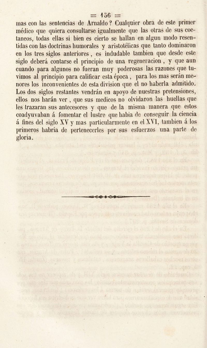 = 1o6 = mas con las sentencias de Arnaldo ? Cualquier obra de este primer médico que quiera consultarse igualmente que las otras de sus coe- táneos, todas ellas si bien es cierto se hallan en algún modo resen- tidas con las doctrinas humorales y aristotélicas que tanto dominaron en los tres siglos anteriores, es indudable también que desde este siglo deberá contarse el principio de una regeneración , y que aun cuando para algunos no fueran muy poderosas las razones que tu- vimos al principio para calificar esta época, para los mas serán me- nores los inconvenientes de esta división que el no haberla admitido. Los dos siglos restantes vendrán en apoyo de nuestras pretensiones, ellos nos harán ver , que sus médicos no olvidaron las huellas que les trazaran sus antecesores y que de la misma manera que estos coadyuvaban á fomentar el lustre que había de conseguir la ciencia á fines del siglo XV y mas particularmente en el XVI, también á los primeros habría de pertenecerles por sus esfuerzos una parte de gloria.