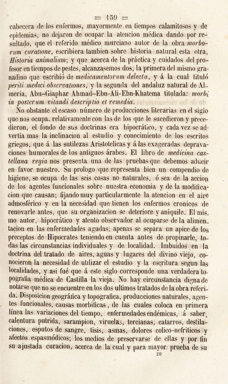 cabecera de los enfermos, mayormente en tiempos calamitosos y de epidemias, no dejaron de ocupar la atención médica dando por re- sultado, que el referido médico murciano autor de la obra morbo- rum curatione, escribiera también sobre historia natural esta otra, Historia animalium; y que acerca de la práctica y cuidados del pro- fesor en tiempos de pestes, alcanzásemos dos, la primera del mismo gra- nadino que escribió de medicamenlomm delecta, y á la cual tituló periti medid observationes, y la segunda del andaluz natural de Al- mería, Abu-Giaphar Ahmad-Ebn-Ali-Ebn-Khatema titulada: morbi in poslerum vitandi descriptio et remedia. No obstante el escaso número de producciones literarias en el siglo que nos ocupa, relativamente con las de los que le sucedieron y prece- dieron, el fondo de sus doctrinas era hipocrátlco, y cada vez se ad- vertía mas la inclinación al estudio y conocimiento de los escritos griegos, que á las sutilezas Aristotélicas y á las exageradas deprava- ciones humorales de los antiguos árabes. El libro de medicina cas- tellana regia nos presenta una de las pruebas que debemos aducir en favor nuestro. Su prologo que representa bien un compendio de higiene, se ocupa de las seis cosas no naturales, ó sea de la acción de los agentes funcionales sobre nuestra economía y de la modifica- ción que causan; fijando muy particularmente la atención en el aire admosférico y en la necesidad que tienen ios enfermos crónicos de renovarle antes, que su organización se deteriore y aniquile. El mis- mo autor, hipocrático y atento observador al ocuparse de la alimen- tación en las enfermedades agudas; apenas se separa un ápice de los preceptos de Hipócrates teniendo en cuenta antes de propinarle, to- das las circunstancias individuales y de localidad. Imbuidos en la doctrina del tratado de aires, aguas y lugares del divino viejo, co- nocieron la necesidad de utilizar el estudio y la escritura según las localidades, y asi fué que á este siglo corresponde una verdadera to- pografía médica de Castilla la vieja. No hay circunstancia digna de notarse que no se encuentre en los dos últimos tratados de la obra referi- da. Disposición geográfica y topográfica, producciones naturales, agen- tes funcionales, causas morbíficas, de las cuales coloca en primera linéalas variaciones del tiempo, enfermedades endémicas, á saber, calentura pútrida, sarampión, viruelas, tercianas, catarros, destila- ciones, esputos de sangre, tisis, asmas, dolores colico-nefriticos y alectos espasmódicos; los medios de preservarse de ellas y por fin su ajustada curación, acerca de la cual y para mayor prueba de su
