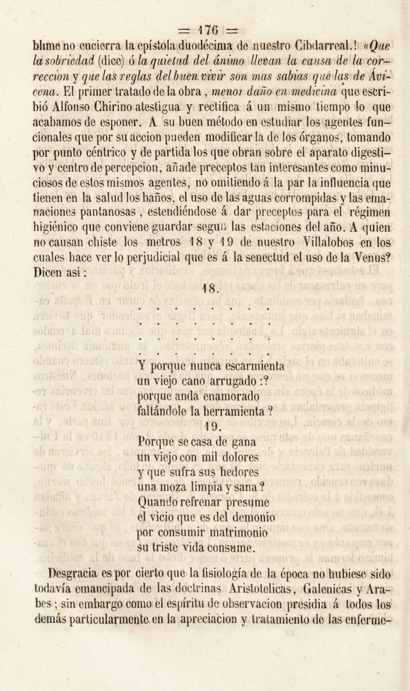 bhme no encierra la epístola duodécima de nuestro Cibdarreal.! «Que la sobriedad (dice) ó la quietud del ánimo llevan la causa de la cor- rección y que las reglas del buen vivir son mas sabias que las de Avi- cena. El primer tratado de la obra, menoi daño en medicina que escri- bió Alfonso Chirino atestigua y rectifica á un mismo tiempo lo que acabamos de esponer. A su buen método en estudiar los agentes fun- cionales que por su acción pueden modificar la de los órganos, tomando por punto céntrico y de partida los que obran sobre el aparato digesti- vo y centro de percepción, añade preceptos tan interesantes como minu- ciosos de estos mismos agentes, no omitiendo á la par la influencia que tienen en la salud los baños, el uso de las aguas corrompidas y las ema- naciones pantanosas , estendiéndose á dar preceptos para el régimen higiénico que conviene guardar según las estaciones del año. A quien no causan chiste los metros 18 v 19 de nuestro Villalobos en los V cuales hace ver lo perjudicial que es á la senectud el uso de la Venus? Dicen asi: 18. Y porque nunca escarmienta un viejo cano arrugado :? porque anda enamorado faltándole la herramienta ? 19. Porque se casa de gana un viejo con mil dolores y que sufra sus hedores una moza limpia y sana ? Quando refrenar presume el vicio que es del demonio por consumir matrimonio su triste vida consume. Desgracia es por cierto que la fisiología de la época no hubiese sido todavía emancipada de las doctrinas Aristotélicas, Galénicas y Ara- bes ; sin embargo como el espíritu de observación presidia á todos los demás particularmente en la apreciación y tratamiento de las enferme-