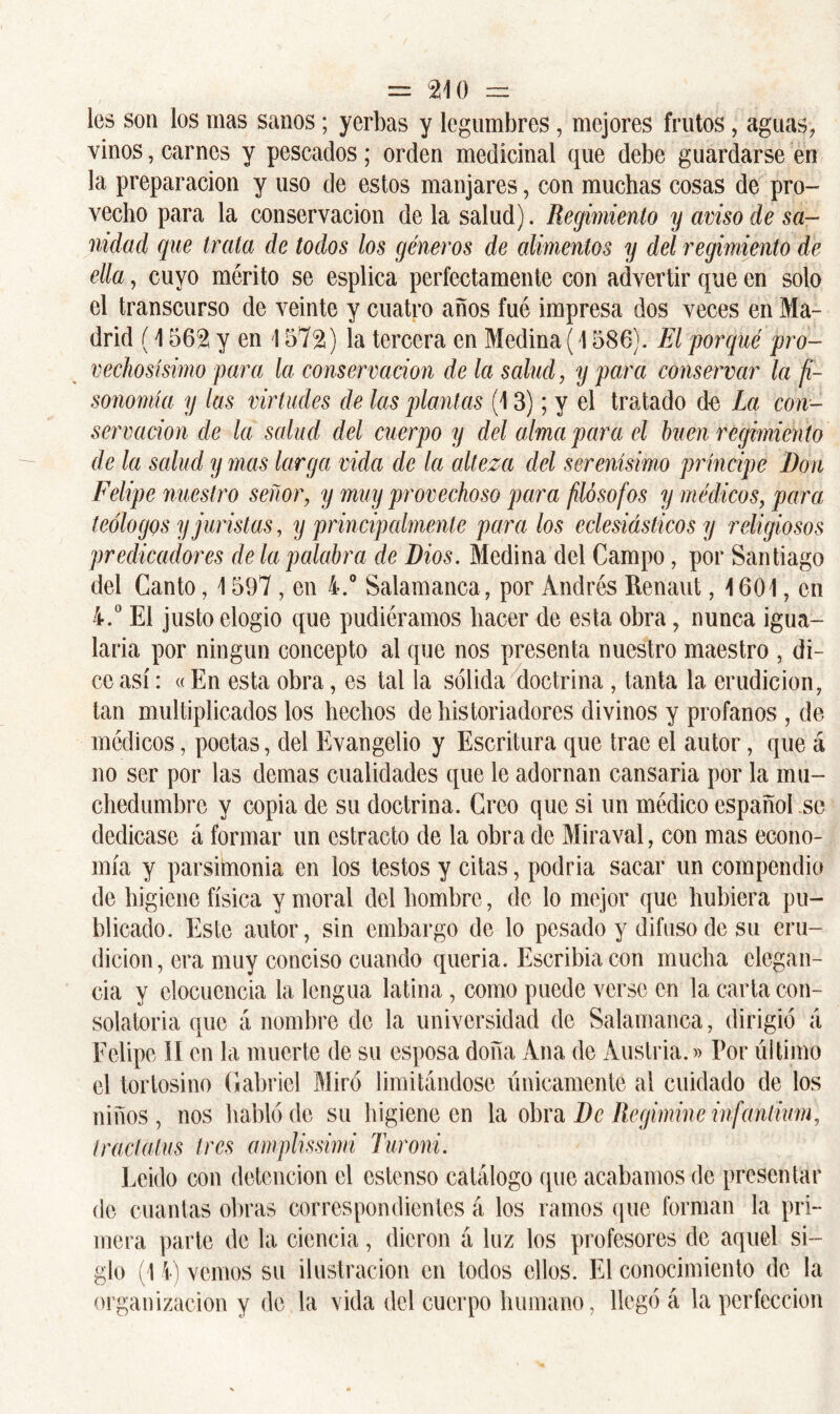 les son los mas sanos; yerbas y legumbres, mejores frutos, aguas, vinos, carnes y pescados; orden medicinal que debe guardarse en la preparación y uso de estos manjares, con muchas cosas de pro- vecho para la conservación de la salud). Regimiento y aviso cíe sa- nidad que trata de todos los géneros de alimentos y del regimiento de ella, cuyo mérito se esplica perfectamente con advertir que en solo el transcurso de veinte y cuatro años fué impresa dos veces en Ma- drid (1562 y en 1572) la tercera en Medina (1586). El porqué pro- vechosísimo para la conservación de la salud, y para conservar la fi- sonomía y las virtudes de las plantas (13); y el tratado de La con- servación ele la salud del cuerpo y del alma para el buen regimiento de la salud y mas larga vida de la alteza del serenísimo príncipe Don Felipe nuestro señor, y muy provechoso para filósofos y médicos, para teólogos y juristas, y principalmente para los eclesiásticos y religiosos predicadores de la palabra de Dios. Medina del Campo, por Santiago del Canto, 1597 , en 4.° Salamanca, por Andrés Renaut, 1601, en 4.° El justo elogio que pudiéramos hacer de esta obra, nunca igua- laría por ningún concepto al que nos presenta nuestro maestro , di- ce así: «En esta obra, es tal la sólida doctrina , tanta la erudición, tan multiplicados los hechos de historiadores divinos y profanos , de médicos, poetas, del Evangelio y Escritura que trae el autor, que á no ser por las demas cualidades que le adornan cansaría por la mu- chedumbre y copia de su doctrina. Creo que si un médico español se dedicase á formar un estrado de la obra de Mira val, con mas econo- mía y parsimonia en los testos y citas, podría sacar un compendio de higiene física y moral del hombre, de lo mejor que hubiera pu- blicado. Este autor, sin embargo de lo pesado y difuso de su eru- dición, era muy conciso cuando quería. Escribía con mucha elegan- cia y elocuencia la lengua latina, como puede verse en la carta con- solatoria que á nombre de la universidad de Salamanca, dirigió á Felipe II en la muerte de su esposa doña Ana de Austria.)) Por último el tortosino Gabriel Miró limitándose únicamente al cuidado de los niños, nos habló de su higiene en la obra De Regimine infanlium, tractalus tres amplissimi Turoni. Leído con detención el cstenso catálogo que acabamos de presentar de cuantas obras correspondientes á los ramos que forman la pri- mera parte de la ciencia, dieron á luz los profesores de aquel si- glo (14) vemos su ilustración en todos ellos. El conocimiento de la organización y de la vida del cuerpo humano, llegó á la perfección