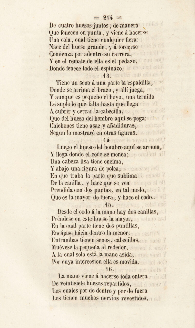 De cuatro huesos juntos; de manera v Que fenecen en punta, y viene á hacerse Una cola, cual tiene cualquier fiera: Nace del hueso grande, y á torcerse Comienza por adentro su carrera, Y en el remate de ella es el pedazo, Donde fenece todo el espinazo. 13. Tiene un seno á una parte la espaldilla, Donde se arrima el brazo, y allí juega, Y aunque es pequeño el hoyo, una ternilla Le suple lo que falta hasta que llega A cubrir y cercar la cabecilla, Que del hueso del hombro aquí se pega: Chichones tiene asaz y añadiduras, Segun lo mostraré en otras figuras. 14 Luego el hueso del hombro aquí se arrima Y llega donde el codo se menea; Una cabeza lisa tiene encima, Y abajo una figura de polea, En que traba la parte que sublima De la canilla, y hace que se vea Prendida con dos puntas, en tal modo, Que es la mayor de fuera, y hace el codo.- 15. Desde el codo á la mano hay dos canillas, Préndese en este hueso la mayor, En la cual parte tiene dos puntillas, Encájase hacia dentro la menor: Entrambas tienen senos, cabecillas, Muévese la pequeña al rededor, A la cual sola está la mano asida, Por cuya intercesión ella es movida. 16. La mano viene á hacerse toda entera De veintisiete huesos repartidos, Los cuales por de dentro y por de fuera Los tienen muchos nervios revestidos.