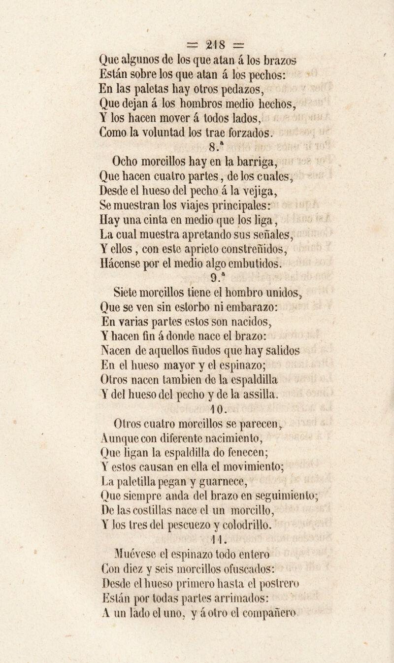 Que algunos de los que atan á los brazos Están sobre los que atan á los pechos: En las paletas hay otros pedazos, Que dejan á los hombros medio hechos, Y los hacen mover á todos lados, Como la voluntad los trae forzados. 8.a Ocho morcillos hay en la barriga, Que hacen cuatro partes, de los cuales, Desde el hueso del pecho á la vejiga, Se muestran los viajes principales: Hay una cinta en medio que los liga, La cual muestra apretando sus señales, Y ellos, con este aprieto constreñidos, Hácense por el medio algo embutidos. 9. a Siete morcillos tiene el hombro unidos. Que se ven sin estorbo ni embarazo: En varias partes estos son nacidos, Y hacen fin á donde nace el brazo: Nacen de aquellos ñudos que hay salidos En el hueso mayor y el espinazo; Otros nacen también de la espaldilla Y del hueso del pecho y de la assilla. 10. Otros cuatro morcillos se parecen. Aunque con diferente nacimiento, Que ligan la espaldilla do fenecen; Y estos causan en ella el movimiento; La paletilla pegan y guarnece, Que siempre anda del brazo en seguimiento; De las costillas nace el un morcillo, Y los tres del pescuezo y colodrillo. 11. Muévese el espinazo todo entero Con diez y seis morcillos ofuscados: Desde el hueso primero hasta el postrero Están por todas partes arrimados: A un lado el uno, y a otro el compañero