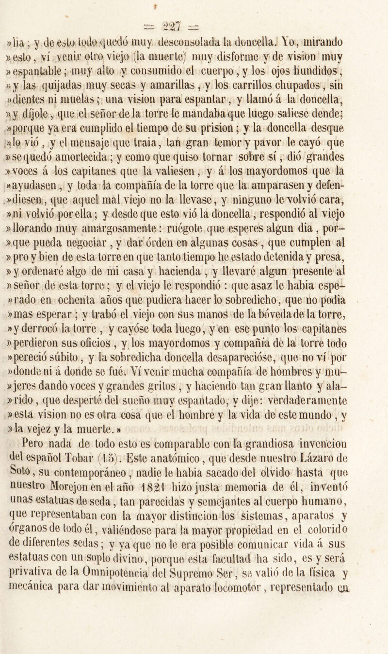 t «ha; y de esto lodo quedó muy desconsolada la doncella. Yo, mirando 3>esto, vi venir otro viejo (la muerte) muy disforme y de visión muy » espantable; muy alto y consumido el cuerpo, y los ojos hundidos, »y las quijadas muy secas y amarillas, y los carrillos chupados, sin «dientes ni muelasuna visión para espantar, y llamó á la doncella, »v díjole, que el señor déla torre le mandaba que luego saliese dende; «porque ya era cumplido el tiempo de su prisión; y la doncella desque «lo vio , y el mensaje que traía, tan gran temor y pavor le cayó que d se quedó amortecida; y como que quiso tornar sobre sí, dio grandes 3» voces á los capitanes que la valiesen, y á los mayordomos que la «ayudasen, y toda la compañía de la torre que la amparasen y defen- diesen, que aquel mal viejo no la llevase, y ninguno le volvió cara, «ni volvió por ella; y desde que esto vio la doncella, respondió al viejo »llorando muy amargosamente: ruégote que esperes algún dia, por- »que pueda negociar , y dar orden en algunas cosas , que cumplen al » pro y bien de esta torre en que tanto tiempo he estado detenida y presa, » y ordenaré algo de mi casa y hacienda , y llevaré algún presente al » señor de esta torre; y el viejo le respondió : que asaz le habia espe- jado en ochenta años que pudiera hacer lo sobredicho, que no podía «mas esperar; y trabó el viejo con sus manos de la bóveda de la torre, »y derrocó la torre , y cayóse toda luego, y en ese punto los capitanes » perdieron sus oficios , y los mayordomos y compañía de la torre todo «pereció súbito, y la sobredicha doncella desaparecióse, que no vi por «donde ni á donde se fué. Vi venir mucha compañía de hombres y mu- jeres dando voces y grandes gritos , y haciendo tan gran llanto y ala- «rido, que desperté deí sueño muy espantado, y dije: verdaderamente » esta visión no es otra cosa que el hombre y la vida de este mundo , y »la vejez y la muerte.» Pero nada de todo esto es comparable con la grandiosa invención del español Tobar (15). Este anatómico, que desde nuestro Lázaro de Soto, su contemporáneo, nadie le habia sacado del olvido hasta que nuestro Morejon en el año 1821 hizo justa memoria de él, inventó unas estatuas de seda, tan parecidas y semejantes al cuerpo humano, que representaban con la mayor distinción los sistemas, aparatos y órganos de todo él, valiéndose para la mayor propiedad en el colorido de diferentes sedas; y ya que no le era posible comunicar vida á sus estatuas con un soplo divino, porque esta facultad ha sido, es y sera privativa de la Omnipotencia del Supremo Ser, se valió de la física y mecánica para dar movimiento al aparato locomotor, representado cu