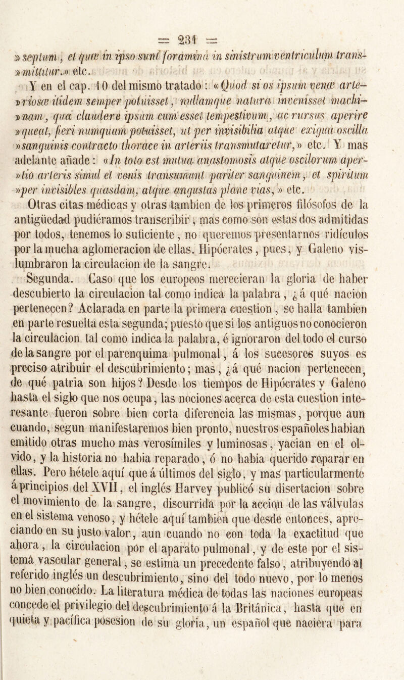 septum, el qiiw in ipso suni for amina in sinistrum véntricuhm trans- » mitiilur.» etc. Y en el cap. 10 del mismo tratado : «Quod si os ipsum vence arte- d riosce ilidem semper potuisset, mdlamque natura invenisseí machi- í natn, qua claudere ipsum cum essel tempestiviim, acrursus aperire » que al, fien numquam potuisset, nt per invisibilia atque exigua oscilla »sanguinis contracto thorace in arteriis transmutare tur,» etc. Y mas adelante añade: «In tolo est mutua anastomosis atque oscilorum aper~ »tío arteris simul et vmis transumunt pariter sanguinem, ct spiritum »per invisibles quasdam, atque augustas plañe vías,» etc. Otras citas médicas y otras también de los primeros íiiósofos de la antigüedad pudiéramos transcribir , mas como son estas dos admitidas por todos, tenemos lo suficiente, no queremos presentarnos ridículos por la mucha aglomeración de ellas. Hipócrates, pues, y Galeno vis- lumbraron la circulación de la sangre. Segunda. Caso que los europeos merecieran la gloria de haber descubierto la circulación tal como indica la palabra , ¿ á que nación pertenecen? Aclarada en parte la primera cuestión , se halla también en parte resuelta esta segunda; puesto que si los antiguos no conocieron la circulación tal como indica la palabra, é ignoraron del todo el curso de la sangre por el parenquima pulmonal, á los sucesores suyos es preciso atribuir el descubrimiento; mas, ¿á qué nación pertenecen; de que patria son hijos? Desde los tiempos de Hipócrates y Galeno hasta el sigk) que nos ocupa, las nociones acerca de esta cuestión inte- resante fueron sobre bien corta diferencia las mismas, porque aun cuando, según manifestaremos bien pronto, nuestros españoles habían emitido otras mucho mas verosímiles y luminosas, yacían en el ol- vido, y la historia no había reparado, ó no había querido reparar en ellas. Pero hétele aquí que á últimos del siglo, y mas particularmente á principios del XYII, el inglés fíarvey publicó su disertación sobre el movimiento de la sangre, discurrida por la acción de las válvulas en el sistema venoso, y hétele aquí también que desde entonces, apre- ciando en su justo valor, aun euando no con toda la exactitud que ahora, la circulación por el aparato pulmonal, y de este por el sis- tema vascular general, se estima un precedente falso, atribuyendo al relerido inglés un descubrimiento, sino del todo nuevo, por lómenos no bien conocido. La literatura médica de todas las naciones europeas concede el privilegio del descubrimiento á la Británica, hasta que en quieta y pacífica posesión de su gloria, un español que naciera para
