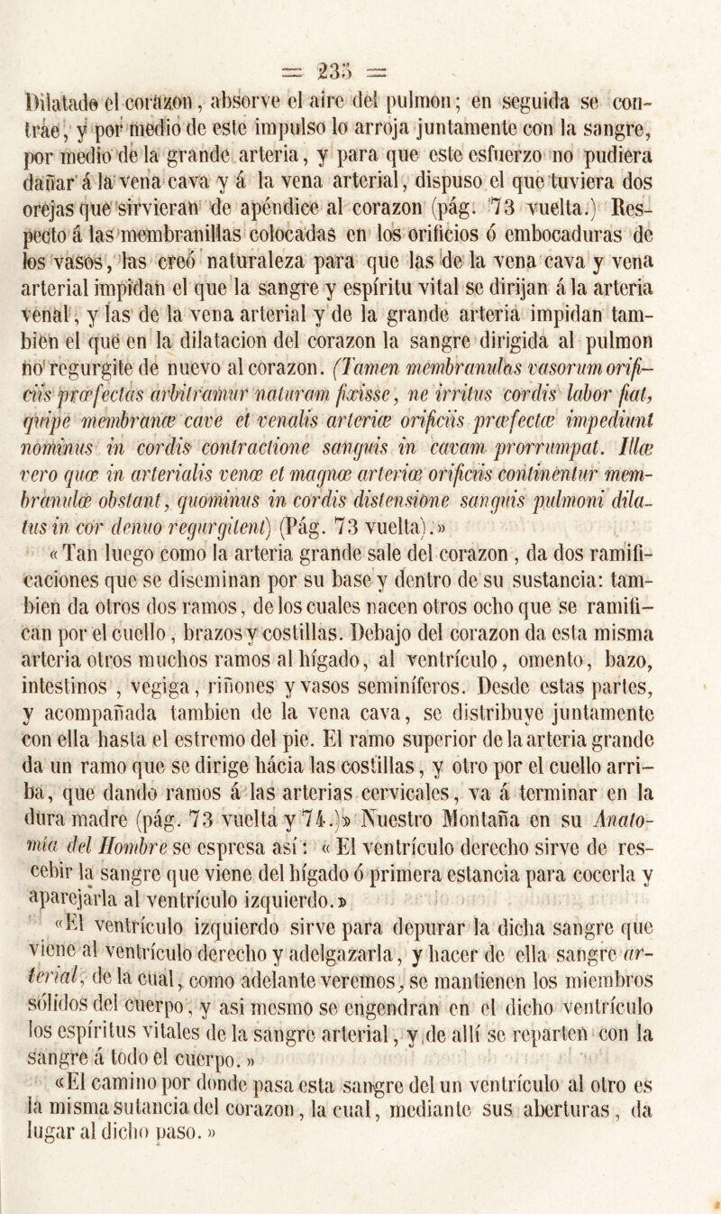 Dilatad© el corazón, absorve el aire del pulmón; en seguida se con- trae, y por medio de este impulso lo arroja juntamente con la sangre, por medio de la grande arteria, y para que este esfuerzo no pudiera dañar á la vena cava y á la vena arterial, dispuso el que tuviera dos orejas que sirvieran de apéndice al corazón (pág. 73 vuelta.) Res- pecto á las membranilias colocadas en los orificios ó embocaduras de los vasos , las creó naturaleza para que las de la vena cava y vena arterial impidan el que la sangre y espíritu vital se dirijan á la arteria venal, y las de la vena arterial y de la grande arteria impidan tam- bién el que en la dilatación del corazón la sangre dirigida al pulmón no regurgite de nuevo al corazón. (lamen membranulas vasorumorifi- ciísprcefectas arbitramar nutur am fixisse, ne irritas coráis labor fíat, qvipc membrana? cave et venalis arterice orifáis praifectce impediunt nominas in coráis contractione sangnis in cavam prorrnmpat. Hice vero quce in arterialis vence et magnce arterial orificas continentur mem- br anulen obsta nt, quominus in coráis disten si One sangnis pulmoni dila- tas in cor denao regargitent) (Pág. 73 vuelta).» «Tan luego como la arteria grande sale del corazón , da dos ramifi- caciones que se diseminan por su base y dentro de su sustancia: tam- bién da otros dos ramos, de los cuales nacen otros ocho que se ramifi- can por el cuello, brazos y costillas. Debajo del corazón da esta misma arteria otros muchos ramos al hígado, al ventrículo, omento, bazo, intestinos , vegiga, riñones y vasos seminíferos. Desde estas partes, y acompañada también de la vena cava, se distribuye juntamente con ella hasta el estremo del pie. El ramo superior de la arteria grande da un ramo que se dirige hácia las costillas, y otro por el cuello arri- ba, que dando ramos á las arterias cervicales, va á terminar en la duramadre (pág. 73 vuelta y 74.)^ Nuestro Montaña en su Anato- mía del Hombre se espresa así: « El ventrículo derecho sirve de res- cebir la sangre que viene del hígado ó primera estancia para cocerla y aparejarla al ventrículo izquierdo.t> «El ventrículo izquierdo sirve para depurar la dicha sangre que viene al ventrículo derecho y adelgazarla , y hacer de ella sangre r/r- tenaf de la cual, como adelante veremos, se mantienen los miembros sólidos del cuerpo, y asi nicsmo se engendran en el dicho ventrículo los espíritus vitales de la sangre arterial, y ¡de allí se reparten con la sangre á todo el cuerpo.» «El camino por donde pasa esta sangre del un ventrículo al otro es la misma su tanda del corazón, la cual, mediante sus aberturas, da lugar al dicho paso.»