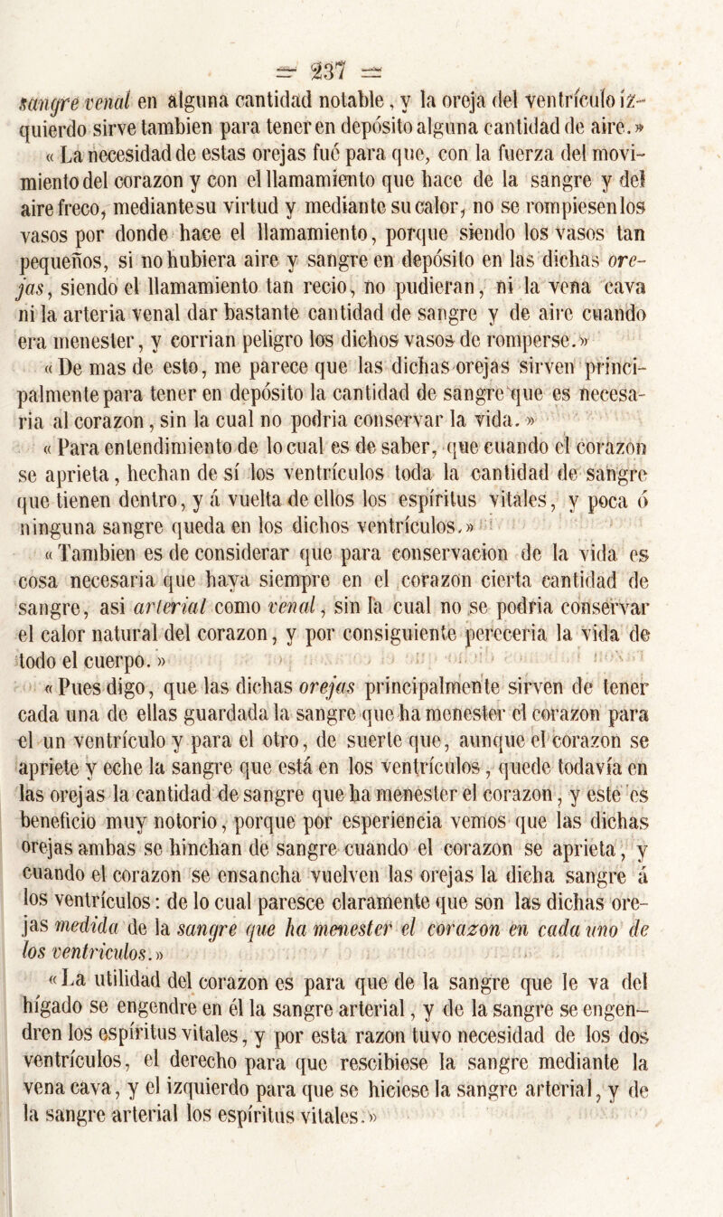 migre venal en alguna cantidad notable, y la oreja del ventrículo iz- quierdo sirve también para tener en depósito alguna cantidad de aire.» «La necesidad de estas orejas fue para que, con la fuerza del movi- miento del corazón y con el llamamiento que bace de la sangre y del airefreco, mediantesu virtud y mediante su calor, no se rompiesenlos vasos por donde hace el llamamiento, porque siendo los vasos tan pequeños, si no hubiera aire y sangre en depósito en las dichas ore- jas, siendo el llamamiento tan recio, no pudieran, ni la vena cava ni la arteria venal dar bastante cantidad de sangre y de aire cuando era menester, y corrian peligro los dichos vasos de romperse.» «De mas de esto, me parece que las dichas orejas sirven princi- palmente para tener en depósito la cantidad de sangre que es necesa- ria al corazón, sin la cual no podria conservar la vida.» « Para entendimiento de lo cual es de saber, que cuando el corazón se aprieta, hechan de sí los ventrículos toda la cantidad de sangre que tienen dentro, y á vuelta de ellos los espíritus vitales, y poca ó ninguna sangre queda en los dichos ventrículos.» «También es de considerar que para conservación de la vida es cosa necesaria que haya siempre en el corazón cierta cantidad de sangre, asi arterial como venal, sin la cual no se podría conservar el calor natural del corazón, y por consiguiente percceria la vida de todo el cuerpo.» «Puesdigo, quedas dichas orejas principalmente sirven de tener cada una de ellas guardada la sangre que ha menester el corazón para el un ventrículo y para el otro, de suerte que, aunque el corazón se apriete y eche la sangre que está en los ventrículos, quede todavía en las orej as la cantidad de sangre que ha menester el corazón, y este es beneficio muy notorio, porque por esperiencia vemos que las dichas orejas ambas se hinchan de sangre cuando el corazón se aprieta, y cuando el corazón se ensancha vuelven las orejas la dicha sangre á los ventrículos: de lo cual paresce claramente que son las dichas ore- jas medida de la sangre que ha menester el corazón en cada ano de los ventrículos.» « La utilidad del corazón es para que de la sangre que le va del hígado se engendre en él la sangre arterial, y de la sangre se engen- dren los espíritus vitales, y por esta razón tuvo necesidad de los dos ventrículos, el derecho para que rescibiese la sangre mediante la vena cava, y el izquierdo para que se hiciese la sangre arterial, y de la sangre arterial los espíritus vitales.»