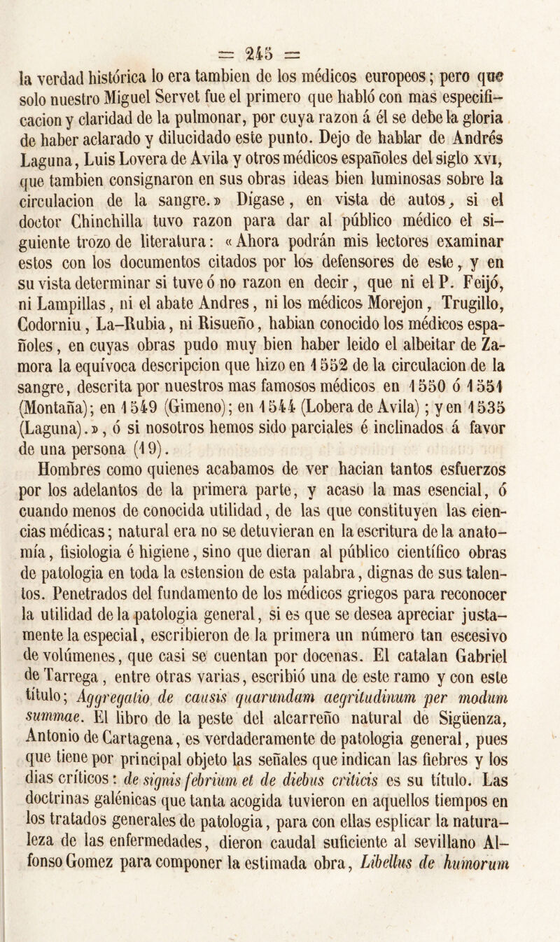 la verdad histórica lo era también de los médicos europeos; pero que solo nuestro Miguel Servet fue el primero que habló con mas especifi- cación y claridad de la pulmonar, por cuya razón á él se debe la gloria de haber aclarado y dilucidado este punto. Dejo de hablar de Andrés Laguna, Luis Lovera de Avila y otros médicos españoles del siglo xvi, que también consignaron en sus obras ideas bien luminosas sobre la circulación de la sangre.» Dígase, en vista de autos, si el doctor Chinchilla tuvo razón para dar al público médico el si- guiente trozo de literatura: « Ahora podrán mis lectores examinar estos con los documentos citados por los defensores de este, y en su vista determinar si tuve ó no razón en decir, que ni elP. Feijó, ni Lampillas, ni el abate Andrés, ni los médicos Morejon 7 Trugillo, Codorniu, La-Rubia, ni Risueño, habían conocido los médicos espa- ñoles , en cuyas obras pudo muy bien baber leído el albeitar de Za- mora la equívoca descripción que hizo en 1552 de la circulación de la sangre, descrita por nuestros mas famosos médicos en \ 550 ó \ 551 (Montaña); en 1549 (Gimeno); en 1544 (Lobera de Avila); y en 1535 (Laguna).», ó si nosotros hemos sido parciales é inclinados á favor de una persona (19). Hombres como quienes acabamos de ver hacían tantos esfuerzos por los adelantos de la primera parte, y acaso la mas esencial, ó cuando menos de conocida utilidad, de las que constituyen las cien- cias médicas; natural era no se detuvieran en la escritura de la anato- mía , fisiología é higiene, sino que dieran al público científico obras de patología en toda la estension de esta palabra, dignas de sus talen- tos. Penetrados del fundamento de los médicos griegos para reconocer la utilidad de la patología general, si es que se desea apreciar justa- mente la especial, escribieron de la primera un número tan escesivo de volúmenes, que casi se cuentan por docenas. El catatan Gabriel de Tarrega, entre otras varias, escribió una de este ramo y con este título; Aggregalio de causis quarundam aegritudinum per modum summae. El libro de la peste del alcarreño natural de Sigüenza, Antonio de Cartagena, es verdaderamente de patología general, pues que tiene por principal objeto las señales que indican las fiebres y los dias críticos: de signis febrium et de diebus criticis es su título. Las doctrinas galénicas que tanta acogida tuvieron en aquellos tiempos en los tratados generales de patología, para con ellas esplicar la natura- leza de las enfermedades, dieron caudal suficiente al sevillano Al- fonso Gómez para componer la estimada obra, Libellus de humorum