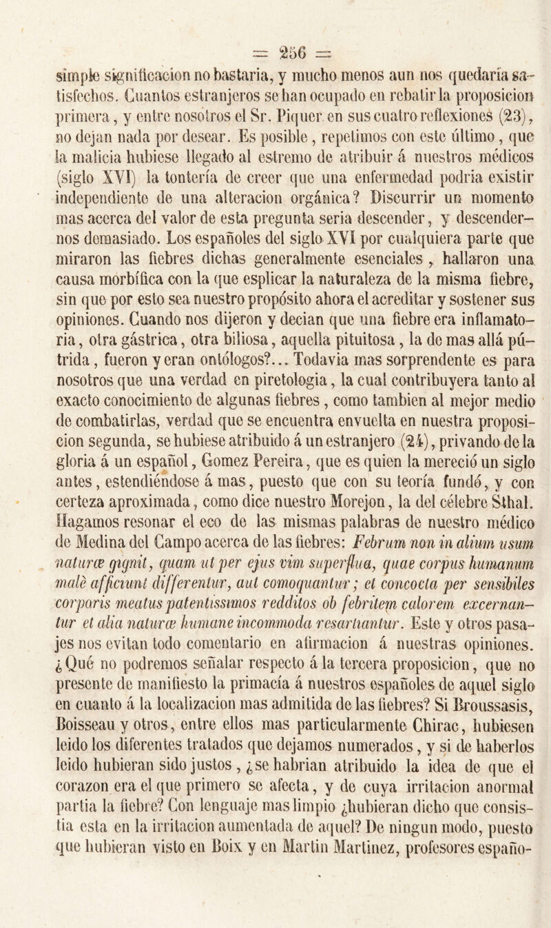 simple salificación no bastaría, y mucho monos aun nos quedaría sa - tisfechos. Cuantos estranjeros se han ocupado en rebatirla proposición primera, y entre nosotros el Sr. Piquer en sus cuatro reflexiones (23), no dejan nada por desear. Es posible, repetimos con este último, que la malicia hubiese llegado al estremo de atribuir á nuestros médicos (siglo XVI) la tontería de creer que una enfermedad podría existir independiente de una alteración orgánica? Discurrir un momento mas acerca del valor ele esta pregunta seria descender, y descender- nos demasiado. Los españoles del siglo XVI por cualquiera parte que miraron las liebres dichas generalmente esenciales r hallaron una causa morbífica con la que esplicar la naturaleza de la misma fiebre, sin que por esto sea nuestro propósito ahora el acreditar y sostener sus opiniones. Cuando nos dijeron y decían que una fiebre era inflamato- ria , otra gástrica, otra biliosa, aquella pituitosa, la de mas allá pú- trida , fueron y eran ontólogos?... Todavía mas sorprendente es para nosotros que una verdad en piretologia, la cual contribuyera tanto al exacto conocimiento de algunas fiebres, como también al mejor medio de combatirlas, verdad que se encuentra envuelta en nuestra proposi- ción segunda, se hubiese atribuido á un estranjero (24), privando déla gloria á un español, Gómez Pereira, que es quien la mereció un siglo antes, estendiéndose á mas, puesto que con su teoría fundó, y con certeza aproximada, como dice nuestro Morejon, la del célebre Sthah Hagamos resonar el eco de las mismas palabras de nuestro médico de Medina del Campo acerca de las fiebres: Februm non in alium usum naturce gignit, quam ut per ejus vim superfina, quae corpus humanum mate afftcmnt differentur, aut comoquantm; et concocta per sensibiles corporis meatus patentísimos redditos ob febritem calorem excernan- lur et alia naturce humane incommoda resartiantar. Este y otros pasa- jes nos evitan todo comentario en afirmación á nuestras opiniones. ¿Qué no podremos señalar respecto á la tercera proposición, que no presente de manifiesto la primacía á nuestros españoles de aquel siglo en cuanto á la localización mas admitida de las fiebres? Si Rroussasis, Boisseau y otros, entre ellos mas particularmente Chirac, hubiesen leído los diferentes tratados que dejamos numerados, y si de haberlos leído hubieran sido justos , ¿se habrían atribuido la idea de que el corazón era el que primero se afecta, y de cuya irritación anormal partía la liebre? Con lenguaje mas limpio ¿hubieran dicho que consis- tía esta en la irritación aumentada de aquel? De ningún modo, puesto que hubieran visto en Boix y en Martin Martínez, profesores españo-