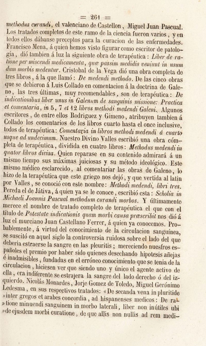 metbdus cwandi, el valenciano de Castellón, Miguel Juan Pascual. Los ti atados completos de este ramo de la ciencia fueron varios, y en todos ellos dábanse preceptos para la curación de las enfermedades. Francisco Mena, á quien liemos visto figurar como escritor de patolo- gía , dio también á luz la siguiente obra de terapéutica: Líber de ra- tioneper miscendi medicamento,, queepassim mediáis vmunt in nsum dum morbis medentur. Cristóbal de la Vega dio una obra completa de ti es libios, a la que llamo : De medendi methodo, De las cinco obras que se debieron á Luis Collado en comentación á la doctrina de Gale- no, las tres últimas, muy recomendables, son de terapéutica: De mdicationibus líber ums in Galentm de sanguinis missione: Practica et comentaría, in 5, 7 el 1 % libros methodi medendi Galeni., Algunos escritores , de entre ellos Rodríguez y Gimeno, atribuyen también á Collado los comentarios de los libros cuarto hasta el once inclusive, todos de terapéutica: Comentaría in libros methodi medendi á cuarto usque ad mdecimum. Nuestro Divino Valles escribió una obra com- pleta de terapéutica, dividida en cuatro libros: Methodus medendi in quator libros divisa. Quien reparase en su contenido admirará á un mismo tiempo sus máximas juiciosas y su método ideológico. Este mismo médico esclarecido, al comentariar las obras de Galeno, lo izo de la terapéutica que este griego nos dejó, y que vertida al latin por V alies, se conoció con este nombre: Methodi medendi, libri tres Pereda el de Játiva, á quien ya se le conoce, escribió esta: Scholia in Michaeh Joannis Pascual methodum curand.i morbos. Y últimamente merece el nombre de tratado completo de terapéutica el que con el titulo de Potestate mdicationis quam morbi causa praescribit nos dio á luz el murciano Juan Castellano Ferrer, á quien ya conocemos. Pro- bablemente , á virtud del conocimiento de la circulación sanguínea se suscitó en aquel siglo la controversia ruidosa sobre el lado del que e ciia eslraerse la sangre en las pleuritis; mereciendo nuesfros es- panoles el premio por haber sido quienes desechando hipótesis añejas auimsibles, fundadas en el erróneo conocimiento que se tenia de la mi, “!° ’r!CICSe ver que siendo uno y ún¡co el agenle activo de J„t’f w '‘“seestrajera la sangre del lado derecho ó del iz- t1 J Alco!as ^nardos, Jorje Gómez de Toledo, Miguel Gerónimo , sma ’ en sus respectivos tratados: «De secanda vena jn pluritide »ínter gregos et arabesconcordia, ad hispanenses médicos: De ra- »tione minuondi sanguinem in morbo laterali, liber non inútiles ubi J> e ejusdcm morbi euratione, doqucalüs non nullis ad rom medi-
