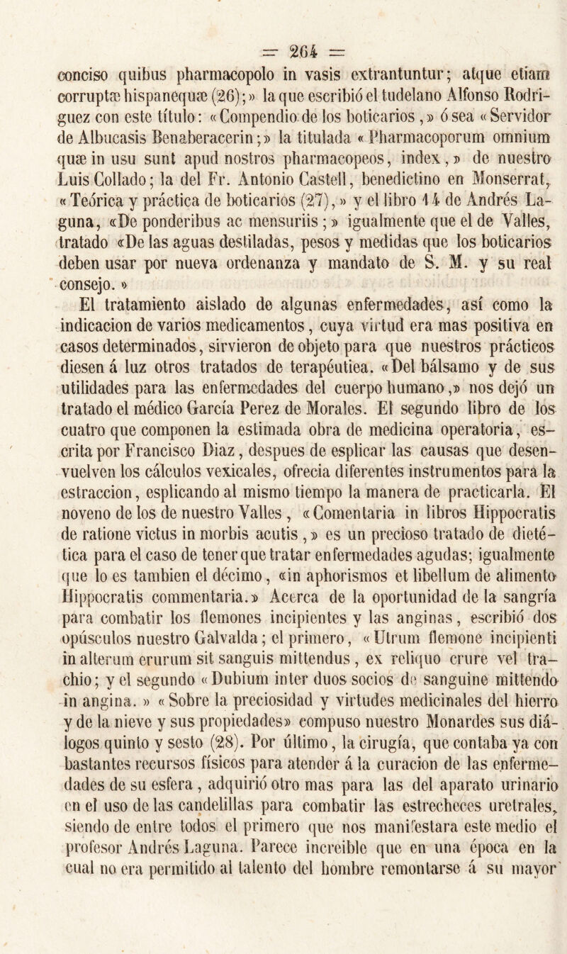 conciso quibus pharmacopolo in vasis extrantuntur; atquc etíam corrupta hispanequae (26);» la que escribió el tudelano Alfonso Bodri- guez con este título: «Compendio de los boticarios ,» ó sea «Servidor de Albucasis Benaberacerin;)) la titulada «Pharmacoporum omnium quse in usu sunt apud nostros pbarmacopeos, Índex, » de nuestro Luis Collado; la del Fr. Antonio Castell, benedictino en Monserrat, «Teórica y práctica de boticarios (27),» y el libro 14 de Andrés La- guna, «De ponderibus ac mensuriis ;» igualmente que el de Valles, tratado «De las aguas destiladas, pesos y medidas que los boticarios deben usar por nueva ordenanza y mandato de S. M. y su real consejo.» El tratamiento aislado de algunas enfermedades, así como la indicación de varios medicamentos, cuya virtud era mas positiva en casos determinados, sirvieron de objeto para que nuestros prácticos diesen á luz otros tratados de terapéutiea. «Del bálsamo y de sus utilidades para las enfermedades del cuerpo humano,» nos dejó un tratado el médico García Perez de Morales. El segundo libro de los cuatro que componen la estimada obra de medicina operatoria, es- crita por Francisco Díaz, después de esplicar las causas que desen- vuelven los cálculos vexicales, ofrecía diferentes instrumentos para la estraccion, esplicando al mismo tiempo la manera de practicarla. El noveno de los de nuestro Valles , «Comentada in libros Hippocratis de ratione victus in morbis acutis ,» es un precioso tratado de dieté- tica para el caso de tener que tratar enfermedades agudas; igualmente que lo es también el décimo, «in aphorismos et libellum de alimento Hippocratis commentaria.» Acerca de la oportunidad de la sangría para combatir los flemones incipientes y las anginas, escribió dos opúsculos nuestro Galvalda; el primero, «Utrum flemone incipienti in alterum erurum sit sanguis mittendus, ex rcliquo crure ve! tra- chio; y el segundo «Dubium ínter dúos socios de sanguino mittendo in angina. » «Sobre la preciosidad y virtudes medicinales del hierro y de la nieve y sus propiedades» compuso nuestro Monardes sus diá- logos quinto y sesto (28). Por último, la cirugía, que contaba ya con bastantes recursos físicos para atender á la curación de las enferme- dades de su esfera , adquirió otro mas para las del aparato urinario en el uso de las candelillas para combatir las estrecheces uretrales* siendo de entre todos el primero que nos manifestara este medio el profesor Andrés Laguna. Parece increíble que en una época en la cual no era permitido al talento del hombre remontarse á su mayor