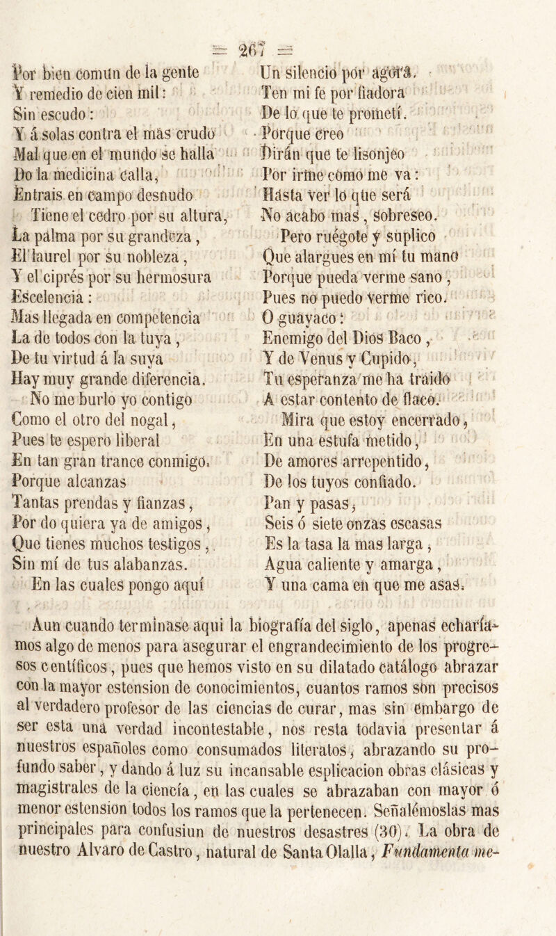 Par bien Comiln de la gente Y remedio de cien mil: Sin escudo: Y á solas contra el mas crudo Mal que en el mundo se baila Do la medicina calla, Entráis en campo desnudo Tiene el cedro por su altura, ía palma por su grandeza, El laurel por su nobleza , Y el ciprés por su hermosura Escelencia: Mas llegada en competencia La de todos con la tuya, De tu virtud á la suva Hay muy grande diferencia. No me burlo yo contigo Como el otro del nogal, Pues te espero liberal En tan gran trance conmigo* Porque alcanzas Tantas prendas y fianzas, Por do quiera ya de amigos, Que tienes muchos testigos,. Sin mí de tus alabanzas. En las cuales pongo aquí Un silencio por ágdfi. Ten mi fe por fiadora De lo que te prometí. • Porque creo 1)irán que te lisonjeo Por iríne como me va: Hasta ver lo qüe será •No acabo mas, Sobreseo. Pero ruégote y suplico Que alargues en mí tu mano Porque pueda verme sano , Pues no puedo Verme rico, O guayaco: Enemigo del Dios Baco Y de Venus y Cupido , Tu esperanza me ha traído Á estar contento de flaco. Mira que estoy encerrado 9 En una estufa metido, De amores arrepentido, De los tuyos confiado. Pan y pasas 5 Seis ó siete onzas escasas Es la tasa la mas larga, Agua caliente y amarga, Y una cama eü que me asas, Aun cuando terminase aquí la biografía del siglo, apenas echaría- mos algo de menos para asegurar el engrandecimiento de los progre- sos centíficos, pues que hemos visto en su dilatado catálogo abrazar con la mayor ostensión de conocimientos, cuantos ramos son precisos al verdadero profesor de las ciencias de curar, mas sin embargo de ser esta una verdad incontestable, nos resta todavía presentar á nuestros españoles como consumados literatos , abrazando su pro- fundo saber, y dando á luz su incansable esplicacion obras clásicas y magistrales de la ciencia, en las cuales se abrazaban con mayor ó menor cstension todos los ramos que la pertenecen. Señalémoslas mas principales para confusiun de nuestros desastres (30), La obra de nuestro Alvaro de Castro, natural de Santa Olalla, Fundamenta me-