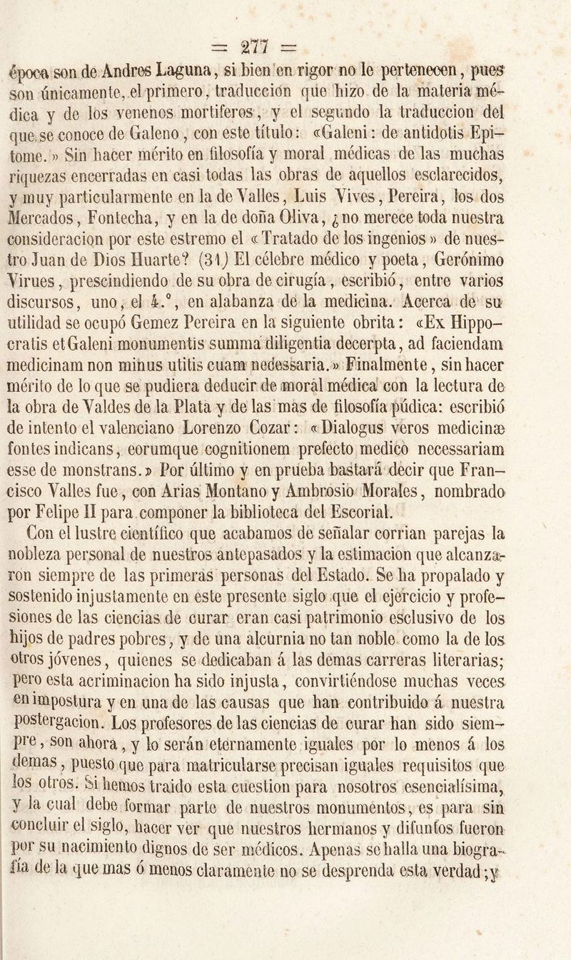 época son de Andrés Laguna, si bien en rigor no le pertenecen, pues son únicamente, el primero, traducción que hizo de la materia mé- dica y de los venenos mortíferos , y el segundo la traducción del que.se conoce de Galeno , con este título: «Galeni: de antidotis Epi- tome.» Sin hacer mérito en filosofía y moral médicas de las muchas riquezas encerradas en casi todas las obras de aquellos esclarecidos, y muy particularmente en la de Talles, Luis Vives, Pereira, los dos Mercados, Fontecha, y en la de doña Oliva, ¿no merece toda nuestra consideración por este estremo el cc Tratado de los ingenios» de nues- tro Juan de Dios Huarte? (31) El célebre médico y poeta, Gerónimo Virues, prescindiendo de su obra de cirugía, escribió, entre varios discursos, uno, el 4.°, en alabanza de la medicina. Acerca de su utilidad se ocupó Gemez Pereira en la siguiente obrita: «Ex Hippo- cratis etGaleni monumentis summa diligentia decerpta, ad faciendam medicinam non minus ulitis cuam nedessaria.» Finalmente, sin hacer mérito de lo que se pudiera deducir de moral médica con la lectura de la obra de Valdes de la Plata y de las mas de filosofía púdica: escribió de intento el valenciano Lorenzo Cozar: «Dialogus veros medicinan fontes indicans, eorumque cognitionem prefecto medico necessariam esse de monstrans. » Por último y en prueba bastará decir que Fran- cisco Valles fue, con Arias Montano y Ambrosio Morales, nombrado por Felipe II para componer la biblioteca del Escorial. Con el lustre científico que acabamos de señalar corrían parejas la nobleza personal de nuestros antepasados y la estimación que alcanza- ron siempre de las primeras personas del Estado. Se ha propalado y sostenido injustamente en este presente siglo que el ejercicio y profe- siones de las ciencias de curar eran casi patrimonio esclusivo de los hijos de padres pobres, y de una alcurnia no tan noble como la de los otros jóvenes, quienes se dedicaban á las demas carreras literarias; pero esta acriminación ha sido injusta, convirtiéndose muchas veces en impostura y en una de las causas que han contribuido á nuestra postergación. Los profesores de las ciencias de curar han sido siem- pre, son ahora, y lo serán eternamente iguales por lo menos á los demas , puesto que para matricularse precisan iguales requisitos que los otros. Si hemos traído esta cuestión para nosotros esencialísima, y la cual debe formar parte de nuestros monumentos, es para sin concluir el siglo, hacer ver que nuestros hermanos y difuntos fueron por su nacimiento dignos de ser médicos. Apenas se halla una biogra- fía de la que mas ó menos claramente no se desprenda esta verdad ;y