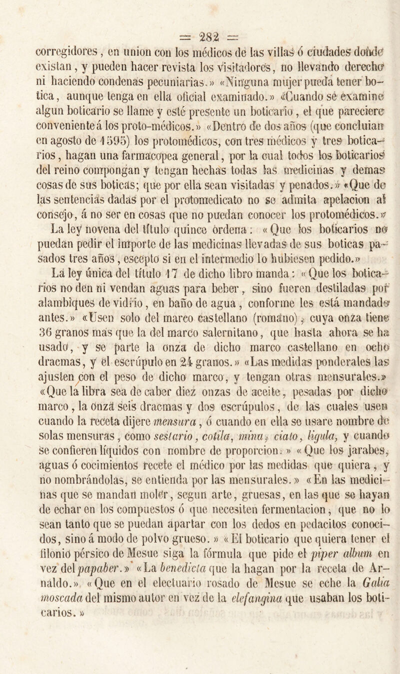 corregidores, en unión con ios médicos de las villas ó ciudades dónete existan, y pueden hacer revista los Visitadores, no llevando derecho ni haciendo condenas pecuniarias,)) «Ninguna mujer pueda tener bo- tica, aunque tenga en ella oficial examinado.» Cuando sé examine; algún boticario se llame y esté presente un boticario , el que pareciere convenienteá los proto-médicos.» «Dentro de dos años (que concluían en agosto de \ 595) los protomédicos, con tres médicos y tres botica- rios , bagan una farmacopea general, por la cual todos los boticarios del reino compongan y tengan hechas todas las medicinas y demas cosas de sus boticas; que por ella sean visitadas y penados. » «Que de las sentencias dadas por el protomedicato no se admita apelación al consejo, á no ser en cosas que no puedan conocer los protomédicos.» La ley novena del título quince ordena . «Que los boticarios m puedan pedir el importe de las medicinas llevadas de sus boticas pa- sados tres años, esceptd si en el intermedio lo hubiesen pedido.» Lá ley única del título 17 de dicho libro manda: «Que los botica- rios no den ni vendan aguas para beber, sino fueren destiladas pof alambiques de vidrio, en baño de agua , conforme les está mandad® antes.» «Usen solo del marco castellano (romano)cuya onza tiene 36 granos mas que la del marco salernitano, que hasta ahora se ha usado, y se parte la onza de dicho marco castellano en ocho dracmas, y el escrúpulo en 24 granos.» «Las medidas ponderales las ajuslencon el peso de dicho marco, y tengan otras mensurales.» «Que la libra sea de caber diez onzas de aceite, pesadas por dicho marco, la Onza seis dracmas y dos escrúpulos, de las cuales usen cuando la receta dijere mensura, ó cuando en ella se usare nombre de solas mensuras, como sestario, cotila, mina* cíalo, lígula, y cuando se confieren líquidos con nombre de proporción;» «Que los jarabes, aguas ó cocimientos recete el médico por las medidas que quiera , y no nombrándolas, se entienda por las mensurales.» «En las medici- nas que se mandan moler, según arte, gruesas, en las que se hayan de echar en los compuestos ó que necesiten fermentación, que no lo sean tanto que se puedan apartar con los dedos en pedacitos conoci- dos, sino á modo de polvo grueso.» «El boticario que quiera tener ci íilonió pérsico de Mesue siga la fórmula que pide el piper álbum en vez delpapaber.^ «La benedicta que la hagan por la receta de Ar- náldo.» «Que en el electuario rosado de Mesue se eche la Galia moscada del mismo autor en vez de la elefangina que usaban los boti- carios. »