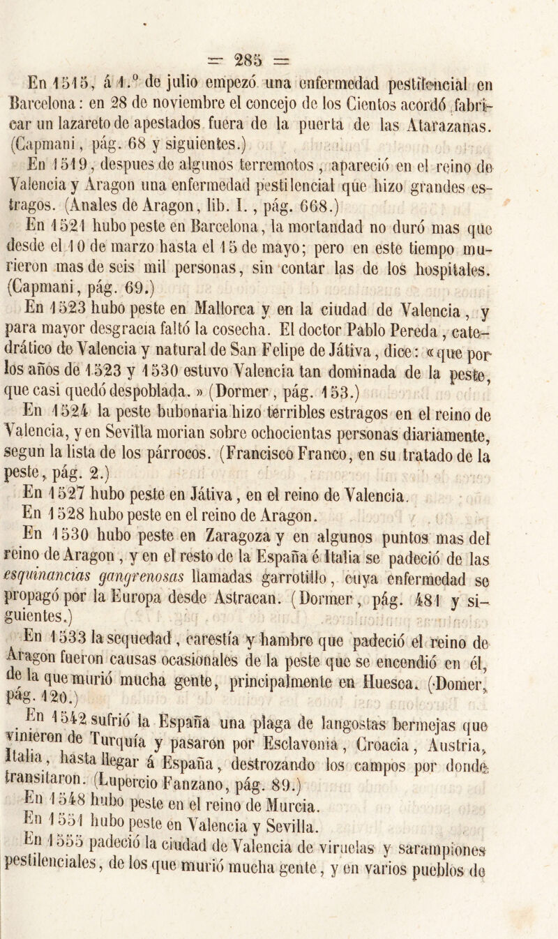 En 1515, á 1.° de julio empezó una enfermedad pestilencial en Barcelona: en 28 de noviembre el concejo de los Cientos acordó fabri- car un lazareto de apestados fuera de la puerta de las Atarazanas. (Capmani, pág. 68 y siguientes.) En 1519, después de algunos terremotos , apareció en el reino de Valencia y Aragón una enfermedad pestilencial que bizo grandes es- tragos. (Anales de Aragón, lib. I., pág. 668.) En 1521 hubo peste en Barcelona, la mortandad no duró mas que desde el 10 de marzo basta el 15 de mayo; pero en este tiempo mu- rieron mas de seis mil personas, sin contar las de los hospitales. {Capmani, pág. 69.) En 1523 hubo peste en Mallorca y en la ciudad de Valencia , y para mayor desgracia faltó la cosecha. El doctor Pablo Pereda, cate- drático de Valencia y natural de San Felipe de Játiva, dice: « que por los años de 1523 y 1530 estuvo Valencia tan dominada de la peste, que casi quedó despoblada.»(Dormer , pág. 153.) ’ En 1524 la peste bubonaria hizo terribles estragos en el reino de Valencia, y en Sevilla morían sobre ochocientas personas diariamente, según la lista de los párrocos. (Francisco Franco, en su tratado de la peste,, pág. 2.) ■ En 1527 hubo peste en Játiva, en el reino de Valencia. En 1528 hubo peste en el reino de Aragón. En 1530 hubo peste en Zaragoza y en algunos puntos mas deí reino de Aragón , y en el resto de la España é Italia se padeció de las esquinártelos gangrenosas llamadas garrotiüo, cuya enfermedad se propagó por la Europa desde Astracán. ( Dormer , pág. 481 y si- guientes.) En 1533 la sequedad , carestía y hambre que padeció el reino de Aragón fueron causas ocasionales de la peste que se encendió en él, de la que murió mucha gente, principalmente en Huesca. ODomerl pag. 120.) ' ' v En 1 o42 sufrió la España una plaga de langostas bermejas que vinieron de Turquía y pasaron por Esclavónia, Croacia, Austria, a ia, hasta llegar á España, destrozando los campos por donde transitaron. (Lupercio Fanzano, pág. 89.) En 1548 hubo peste en el reino de Murcia, m 1551 hubo peste en Valencia y Sevilla. r| E555 padeció 1a ciudad de Valencia de viruelas y sarampiones pestilenciales, de los que murió mucha gente, y en varios pueblos de