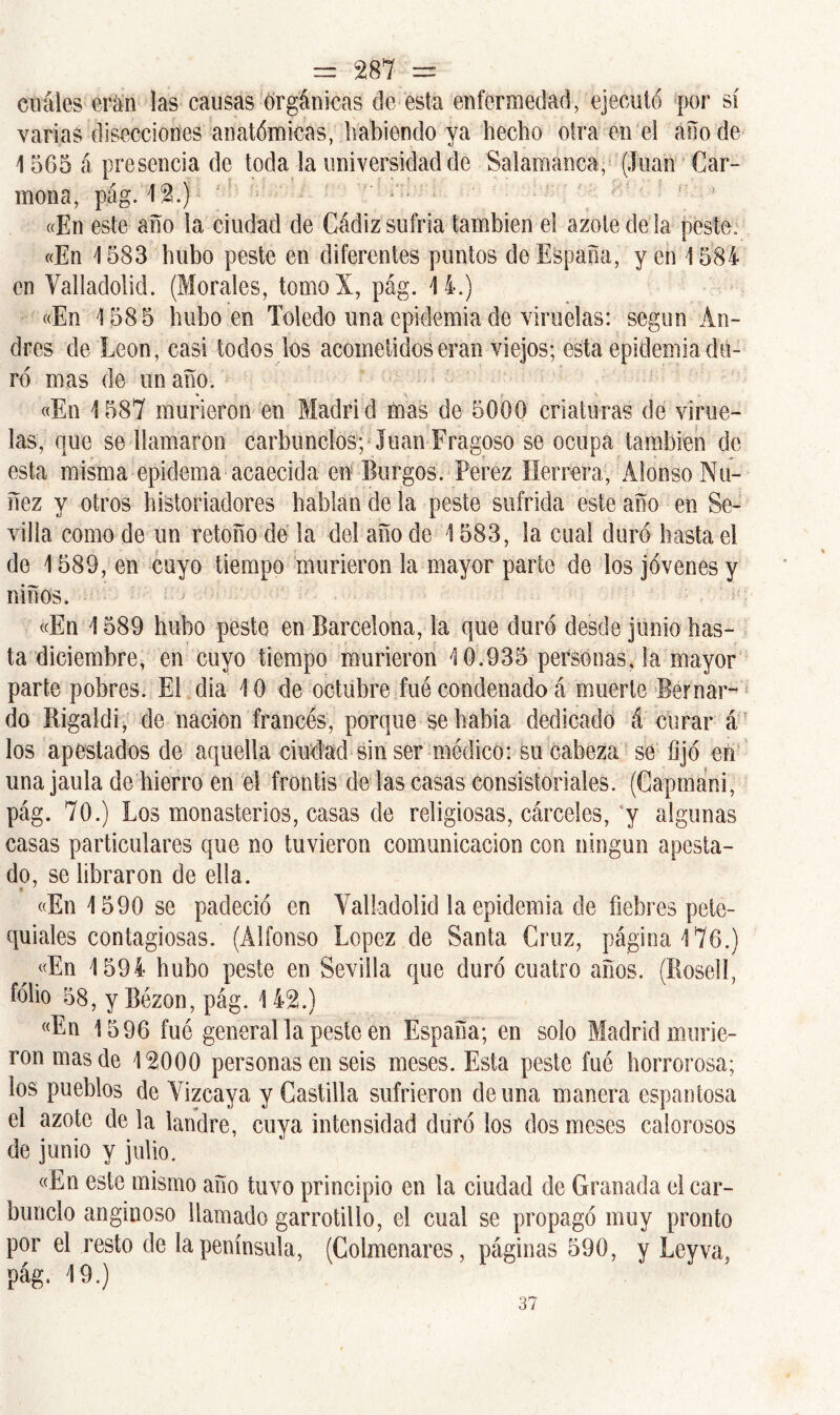 cuáles eran las causas orgánicas de esta enfermedad, ejecutó por sí varias disecciones anatómicas, habiendo ya hecho otra en el año de 1565 á presencia de toda la universidad de Salamanca, (loan Car- mona, pág. 12.) ' f r 1 «En este año la ciudad de Cádiz sufría también el azote de la peste. «En 1583 hubo peste en diferentes puntos de España, yen 1584 en Vailadolid. (Morales, tomoX, pág. 14.) «En 1585 hubo en Toledo una epidemia de viruelas: según An- drés de León, casi todos los acometidos eran viejos; esta epidemia du- ro mas de un año. «En 1587 murieron en Madrid mas de 5000 criaturas de virue- las, que se llamaron carbunclos; Juan Fragoso se ocupa también de esta misma epidema acaecida en Burgos. Perez Herrera, Alonso Nu- ñez y otros historiadores hablan de la peste sufrida este año en Se- villa como de un retoño de la del año de 1583, la cual duró hasta el de 1589, en cuyo tiempo murieron la mayor parte de los jóvenes y niños. ; «En 1589 hubo peste en Barcelona, la que duró desde junio has- ta diciembre, en cuyo tiempo murieron 10.935 personas, la mayor parte pobres. El dia 10 de octubre fue condenado á muerte Bernar- do Rigaldi, de nación francés, porque se había dedicado á curar á los apestados de aquella ciudad sin ser médico: su cabeza se fijó en una jaula de hierro en el frontis de las casas consistoriales. (Capmani, pág. 70.) Los monasterios, casas de religiosas, cárceles,‘y algunas casas particulares que no tuvieron comunicación con ningún apesta- do, se libraron de ella. «En 1590 se padeció en Yalladolid la epidemia de fiebres pete- quiales contagiosas. (Alfonso López de Santa Cruz, página 176.) «En 1594 hubo peste en Sevilla que duró cuatro años. (Roselí, folio 58, y Bézon, pág. 1 42.) «En 1596 fue general la peste en España; en solo Madrid murie- ron mas de 12000 personas en seis meses. Esta peste fué horrorosa; los pueblos de Vizcaya y Castilla sufrieron de una manera espantosa el azote de la landre, cuya intensidad duró los dos meses calorosos de junio y julio. «En este mismo año tuvo principio en la ciudad de Granada el car- bunclo anginoso llamado garrotillo, el cual se propagó muy pronto por el resto de la península, (Colmenares, páginas 590, y Leyva, pág. 19.) 37