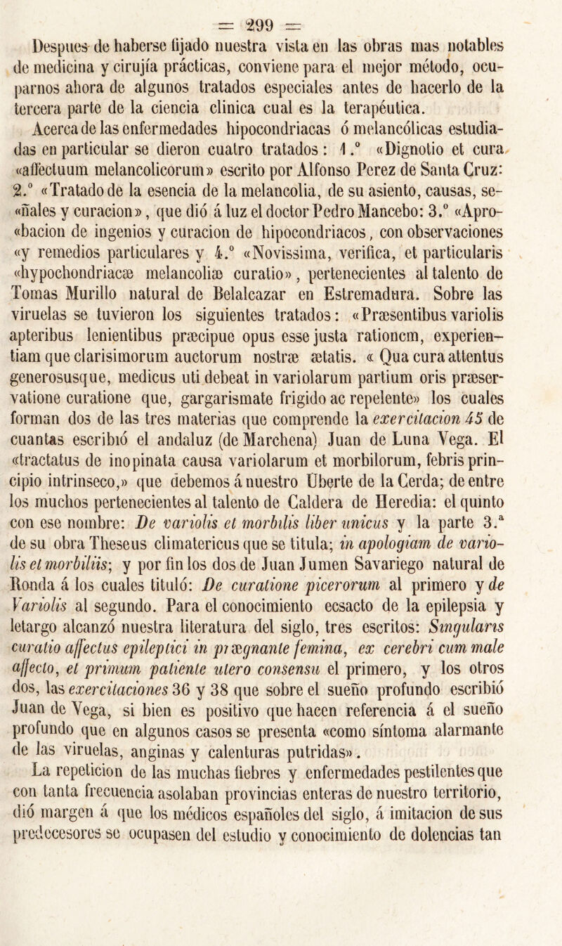 Después de haberse fijado nuestra vista en las obras mas notables de medicina y cirujía prácticas, conviene para el mejor método, ocu- parnos abora de algunos tratados especiales antes de hacerlo de la tercera parte de la ciencia clínica cual es la terapéutica. Acerca de las enfermedades hipocondriacas ó melancólicas estudia- das en particular se dieron cuatro tratados : \.° «Dignotio et cura «affectuum melancolicorum)) escrito por Alfonso Pcrez de Santa Cruz: 2.° «Tratado de la esencia de la melancolía, de su asiento, causas, se- dales y curación», que dio á luz el doctor Pedro Mancebo: 3.° «Apro- «bacion de ingenios y curación de hipocondriacos, con observaciones «y remedios particulares y 4.° «Novissima, verifica, et particularis «hypocbondriacse melancolía) curatio», pertenecientes al talento de Tomas Murillo natural de Belalcazar en Estremadura. Sobre las viruelas se tuvieron los siguientes tratados: «Pnesentibusvariolis apteribus lenientibus prsecipue opus esse justa rationcm, experien- tiam que clarisimorum auctorum nostne setatis. <c Qua cura attentus generosusque, medicus uti debeat in variolarum partium oris preeser- vatione curatione que, gargarismate frígido ac repelente» los cuales forman dos de las tres materias que comprende la exercitación 45 de cuantas escribió el andaluz (de Marchena) Juan de Luna Vega. El «tractatus de inopinata causa variolarum et morbilorum, febris prin- cipio intrínseco,» que debemos á nuestro liberte de la Cerda; de entre los muchos pertenecientes al talento de Caldera de Heredia: el quinto con ese nombre: De variolis et morbilis líber unicus y la parte 3.a de su obra Theseus climatericus que se titula; in apologiam de vano- lis et morbiliis; y por fin los dos de Juan Jumen Savariego natural de Honda á los cuales tituló: De curatione picerorum al primero y de Variolis al segundo. Para el conocimiento ecsacto de la epilepsia y letargo alcanzó nuestra literatura del siglo, tres escritos: Singulans curatio ajfectus epileptici in pilguante femina, ex cerebri cum male afjeclo, et primum patiente útero consensu el primero, y los otros dos, las exer citaciones 36 y 38 que sobre el sueño profundo escribió Juan de Vega, si bien es positivo que hacen referencia á el sueño profundo que en algunos casos se presenta «como síntoma alarmante de las viruelas, anginas y calenturas pútridas». La repetición de las muchas fiebres y enfermedades pestilentes que con tanta frecuencia asolaban provincias enteras de nuestro territorio, dio margen á que los médicos españoles del siglo, á imitación desús predecesores se ocupasen del estudio y conocimiento de dolencias tan