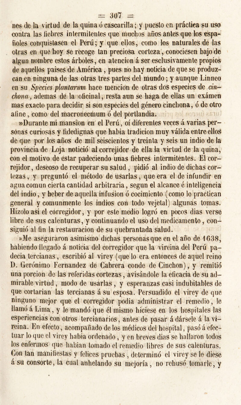 lies de la virtud de la quina ó cascarilla; y puesto en práctica su uso contra las fiebres intermitentes que muchos años antes quedos espa- ñoles conquistasen el Perú; y que ellos, como los naturales de las otras en que hoy se recoge tan preciosa corteza, conociesen bajo de algún nombre estos árboles, en atención á ser esclusivamente propios de aquellos países de América, pues no hay noticia de que se produz- can en ninguna de las otras tres partes del mundo; y aunque Linneo en su Species plantamm hace mención de otras dos especies de chi- chona , ademas de la oficinal, resta aun se haga de ellas un exámen mas exacto para decidir si son especies del género cinchona, ó de otro afine, como del macronecmum ó del portlandia. «Durante mi mansión en el Perú, oí diferentes veces á varias per- sonas curiosas y fidedignas que había tradición muy válida entre ellos de que por los años de mil seiscientos y treinta y seis un indio de la provincia de Loj a notició alcorrejidor de ella la virtud de la quina, con el motivo de estar padeciendo unas fiebres intermitentes. El cor- rejidor, deseoso de recuperar su salud , pidió al indio de dichas cor- tezas, y preguntó el método de usarlas * que era el de infundir en agua común cierta cantidad arbitraria, según el alcance é inteligencia del indio, y beber de aquella infusión ó cocimiento (como lo practican general y comunmente los indios con todo vejetal) algunas tomas. Hízolo asi el corregidor, y por este medio logró en pocos dias verse libre de sus calenturas, y continuando el uso del medicamento, con- siguió al fin la restauración de su quebrantada salud. »Me aseguraron asimismo dichas personas que en el año de 1638, habiendo llegado á noticia del corregidor que la vireina del Perú pa- decía tercianas, escribió al virey (que lo era entonces de aquel reino D. Gerónimo Fernandez de Cabrera conde de Cinchón), y remitió una porción de las referidas cortezas, avisándole la eficacia de su ad- mirable virtud , modo de usarlas , y esperanzas casi indubitables de que cortarían las tercianas á su esposa. Persuadido el virey de que ninguno mejor que el corregidor podía administrar el remedio, le llamó á Lima, y le mandó que él mismo hiciese en los hospitales las esperiencias con otros tercianarios, antes de pasar á dársele á la vi- reina. En efecto, acompañado de los médicos del hospital, pasó á efec- tuar lo que el virey había ordenado, y en breves dias se hallaron todos los enfermos que habían tomado el remedio libres de sus calenturas. Con tan manifiestas y felices pruebas , determinó el virey se le diese á su consorte, la cual anhelando su mejoría, no rehusó tomarle, y