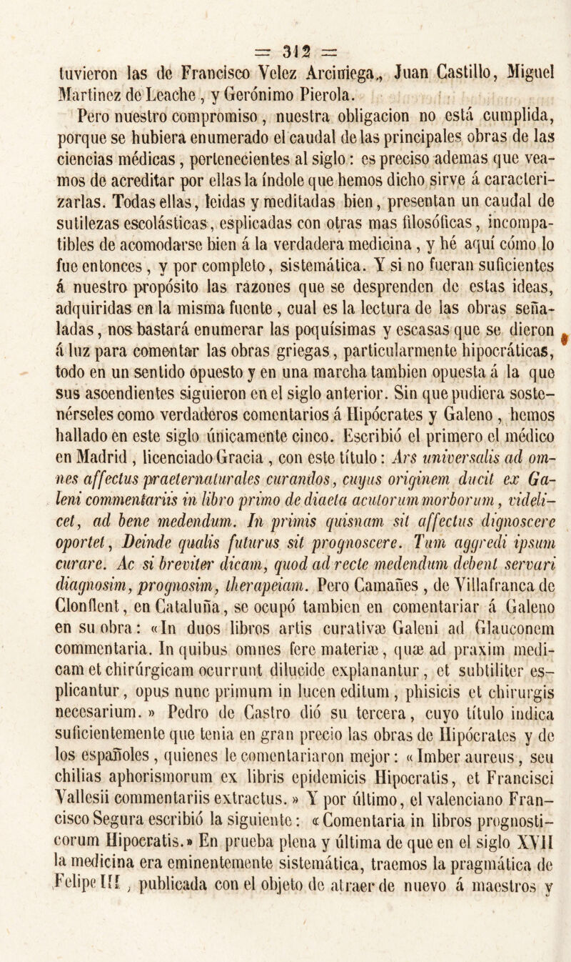 tuvieron las de Francisco Yelez Arciuiega,, Juan Castillo, Miguel Martínez de Leache , y Gerónimo Pierola. Pero nuestro compromiso, nuestra obligación no está cumplida, porque se hubiera enumerado el caudal délas principales obras de las ciencias médicas, pertenecientes al siglo: es preciso ademas que vea- mos de acreditar por ellas la índole que hemos dicho sirve á caracteri- zarlas. Todas ellas, leídas y meditadas bien, presentan un caudal de sutilezas escolásticas, esplicadas con otras mas fdosóficas, incompa- tibles de acomodarse bien á la verdadera medicina, y bé aquí cómo lo fue entonces , y por completo, sistemática. Y si no fueran suficientes á nuestro propósito las razones que se desprenden de estas ideas, adquiridas en la misma fuente, cual es la lectura de las obras seña- ladas , nos bastará enumerar las poquísimas y escasas que se dieron á luz para comentar las obras griegas, particularmente hipocráticas, todo en un sentido opuesto y en una marcha también opuesta á la que sus ascendientes siguieron en el siglo anterior. Sin que pudiera soste- nérseles como verdaderos comentarios á Hipócrates y Galeno , hemos hallado en este siglo únicamente cinco. Escribió el primero el médico en Madrid , licenciado Gracia , con este título: Ars univer salís ad om~ nes affectus praetematurales ciirandos, cuyas originem ducit ex tía- leni commeniariis in libro primo dediaeta aculorum morborum, videli- cet, ad bene medendum. In primis quisnam sit affectus dignoscerc oportet, Deindc qualis futurus sit prognoscere. Tum aggredi ipsum curare. Ac si breviter dicarn, quod ad recte medendum debent ser vari diagnosim, prognosim, therapeiam. Pero Gamañes , de Yillafranca de Clonílent, en Cataluña, se ocupó también en comentariar á Galeno en su obra: «In dúos libros artis curativa) Galeni ad Glauconem commentaria. In quibus omnes fere materia), qua) ad praxim medi- cam et chirúrgicam ocurrunt dilucide explanantur, et subtiliter es- plicantur, opus nunc primum in lucen editum, phisicis et chirurgis neccsarium. » Pedro de Castro dio su tercera, cuyo título indica suficientemente que tenia en gran precio las obras de Hipócrates y de los españoles , quienes le comentariaron mejor: «Imber aureus, seu chibas aphorismorum ex libris cpidcmicis Hipocratis, et Francisci Yallesii commentariis extractus.» Y por último, el valenciano Fran- cisco Segura escribió la siguiente: « Comentaría in libros prognosti- corum Hipocratis.» En prueba plena y última de que en el siglo XYII la medicina era eminentemente sistemática, traemos la pragmática de Felipe l[[ ; publicada con el objeto de atraer de nuevo á maestros y