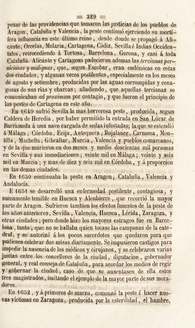 pesar de las providencias que tomaron las justicias de los pueblos de Aragón, Cataluña y Valencia, la peste continuó ejerciendo su mortí- fera influencia en este último reino , desde donde se propagó á Ali- cante, Orcelas, Melaría,\Cartagena, Cádiz, Sevillaé Indias Occiden- tales , retrocediendo á Tortosa, Barcelona, Gerona, y casi á toda Cataluña. Alicante y Cartagena padecieron ademas las tercimas per- mamas y malignas, que, según Escobar, eran endémicas en estas dos ciudades, y algunas veces pestilentes, especialmente en los meses de agosto y setiembre, producidas por las aguas corrompidas y cena- gosas de sus rias y charcas; añadiendo, que aquellas tercianas se comunicaban adproximum por contagio, y que fueron el principio de las pestes de Cartagena en este año. En 1649 sufrió Sevilla la mas horrorosa peste, producida, según Caldera de Heredia., por haber permitido la entrada en San Lúcar de Barrameda á una nave cargada de sedas infestadas; la que seestendió á Málaga, Córdoba, Ecija, Antequera, Bujalance, Carmena, Mon- tilla, Marbella; Gibraltar, Murcia, Valencia y pueblos comarcanos, y de la que murieron en dos meses y medio doscientas mil personas en Sevilla y sus inmediaciones ; veinte mil en Málaga ; veinte y seis mil en Murcia ; y mas de diez y seis mil en Córdoba, y á proporción en las demas ciudades. En 1650 continuaba la peste en Aragón, Cataluña , Valencia y Andalucía. E 1651 se desarrolló una enfermedad pestilente, contagiosa, y sumamente temible en Huesca y Alcubierre, que recorrió la mayor parte de Aragón. Sufrieron también los efectos funestos de la peste de los años anteriores, Sevilla , Valencia, Huesca, Lérida, Zaragoza, y otras ciudades; pero donde hizo los mayores estragos fue en Barce- lona , tanto, que no se hallaba quien tocase las campanas de la cate- dral, y se autorizó álos pocos sacerdotes que quedaron para que pudiesen celebrar dos misas diariamente. Se impusieron castigos para impedir la ausencia de los médicos y cirujanos, y se celebraron varias juntas entre los concelleres de la ciudad, diputación , gobernador general, y real consejo de Cataluña, para acordar los medios de regir y gobernar la ciudad, caso de que se ausentasen de ella estos tres magistrados, imitando el ejemplo de la mayor parte desús mora- dores. ,• En 1652 , y á primeros de marzo, comenzó la peste í hacer nue- vas víctimas en Zaragoza, producida por la esterilidad, el hambre,