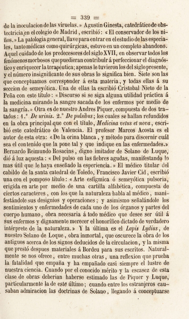 de la inoculación de las viruelas.» Agustín Ginesta, catedráticode obs- tectricia en el colegio de Madrid, escribió: « El conservador de los ni- ños.»La patologia general, llave para entrar en el estudio de las especia- les, tanto médicas como quirúrgicas, estuvo en un completo abandono. Aquel cuidado de los predecesores del siglo XVII, en observar todos los fenómenos morbosos quepuedieran contribuir á perfeccionar el diagnós- tico y enriquecer la terapéutica; apenas le tuvieron los del siglo presente, y el número insignificante de sus obras lo significa bien. Siete son las que conceptuamos corresponder á esta materia, y todas ellas á su sección de semeyótica. Una de ellas la escribió Cristóbal Nieto de la Peña con este título: «Discurso si se siga alguna utilidad práctica á la medicina mirándola sangre sacada de los enfermos por medio de la sangría.» Otra es de nuestro Andrés Piquer, compuesta de dos tra- tados : \.° De urinis. 2.° Depulsibus; los cuales se hallan refundidos en la obra principal que con el título, Medicina vetus et nova, escri- bió este catedrático de Valencia. El profesor Marcos Acosta es el autor de esta otra: «De la orina blanca, y método para discernir cuál sea el contenido que la pone tal y que indique en las enfermedades.)) Bernardo Reimundo Rosacins, digno imitador de Solano de Luque, dió á luz aquesta: « Del pulso en las fiebres agudas, manifestando lo mas útil que le haya enseñado la esperiencia.» El médico titular del cabildo de la santa catedral de Toledo, Francisco Javier Cid, escribió una con el pomposo título: « Arte esfígmica ó semeyótica pulsoria, erigida en arte por medio de una cartilla alfabética, compuesta de ciertos caracteres , con los que la naturaleza habla al médico, mani- festándole sus designios y operaciones; y asimismo señalándole los sentimientos y enfermedades de cada uno de los órganos y partes del cuerpo humano, obra necesaria á todo médico que desee ser útil á sus enfermos y dignamente merecer el honorífico dictado de verdadero intérprete de la naturaleza.» Y la última es el Lapis Lydius, de nuestro Solano de Loque, obra inmortal, que oscurece la obra de los antiguos acerca de los signos deducidos de la circulación, y la misma que prestó después materiales á Bordeu para sus escritos. Natural- mente se nos ofrece, entre muchas otras, una reflexión que prueba la fatalidad que empaña y ha empañado casi siempre el lustre de nuestra ciencia. Cuando por el conocido mérito y la escasez de esta ciase de obras deberían haberse estimado las de Piquer y Luque, particularmente la de este último; cuando entre los estranjeros cau- saban admiración las doctrinas de Solano, llegando á conceptuarse