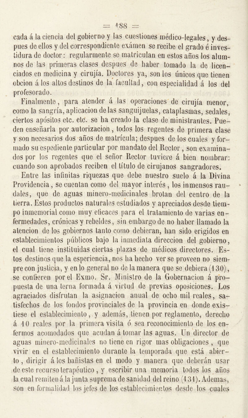 — 4 88 = cada á la ciencia del gobierno y las cuestiones médico-legales, y des- pués de ellos y del correspondiente eximen se recibe el grado é inves- tidura de doctor: regularmente se matriculan en estos años los alum- nos de las primeras clases después de haber tomado la de licen- ciados en medicina y cirujía. Doctores ya, son ios únicos que tienen obcion á los altos destinos de la facultad, con especialidad á los del profesorado. Finalmente, para atender á las operaciones de cirujía menor, como la sangría, aplicación délas sanguijuelas, cataplasmas, sedales, ciertos apósitos etc. etc. se ha creado ía clase de ministrantes. Pue- den enseñarla por autorización, todos los regentes de primera clase y son necesarios dos años de matrícula; después de los cuales y for- mado su espediente particular por mandato del Rector, son examina- dos por los regentes que el señor Rector tuviere á bien nombrar: cuando son aprobados reciben el título de cirujanos sangradores. Entre las infinitas riquezas que debe nuestro suelo á la Divina Providencia, se cuentan como del mayor interés , los inmensos rau- dales, que de aguas minero-medicinales brotan del centro de ía tierra. Estos productos naturales estudiados y apreciados desde tiem- po inmemorial como muy eficaces para el tratamiento de varias en- fermedades, crónicas y rebeldes, sin embargo de no haber llamado la atención de los gobiernos tanto como debieran, han sido erigidos en establecimientos públicos bajo la inmediata dirección del gobierno, el cual tiene instituidas ciertas plazas de médicos directores. Es- tos destinos que la esperiencia, nos ha hecho verse proveen no siem- pre con justicia, y en lo general no de la manera que se debiera (130), se confieren por el Exilio, Sr. Ministro de la Gobernación á pro- puesta de una terna formada á virtud de previas oposiciones. Los agraciados disfrutan la asignación anual de ocho mil reales, sa- tisfechos de los fondos provinciales de la provincia en donde exis- tiese el establecimiento, y además, tienen por reglamento, derecho á \ 0 reales por la primera visita ó sea reconocimiento de los en- fermos acomodados que acudan á tomar las aguas. Un director de aguas minero-medicinales no tiene en rigor mas obligaciones , que vivir en el establecimiento durante la temporada que está abier- to , dirigir á los bañistas en el modo y manera que deberán usar de este recurso terapéutico , y escribir una memoria todos ios años la cual remiten á la junta suprema de sanidad del reino (131). Ademas, son en formalidad los jefes de los establecimientos desde los cuales