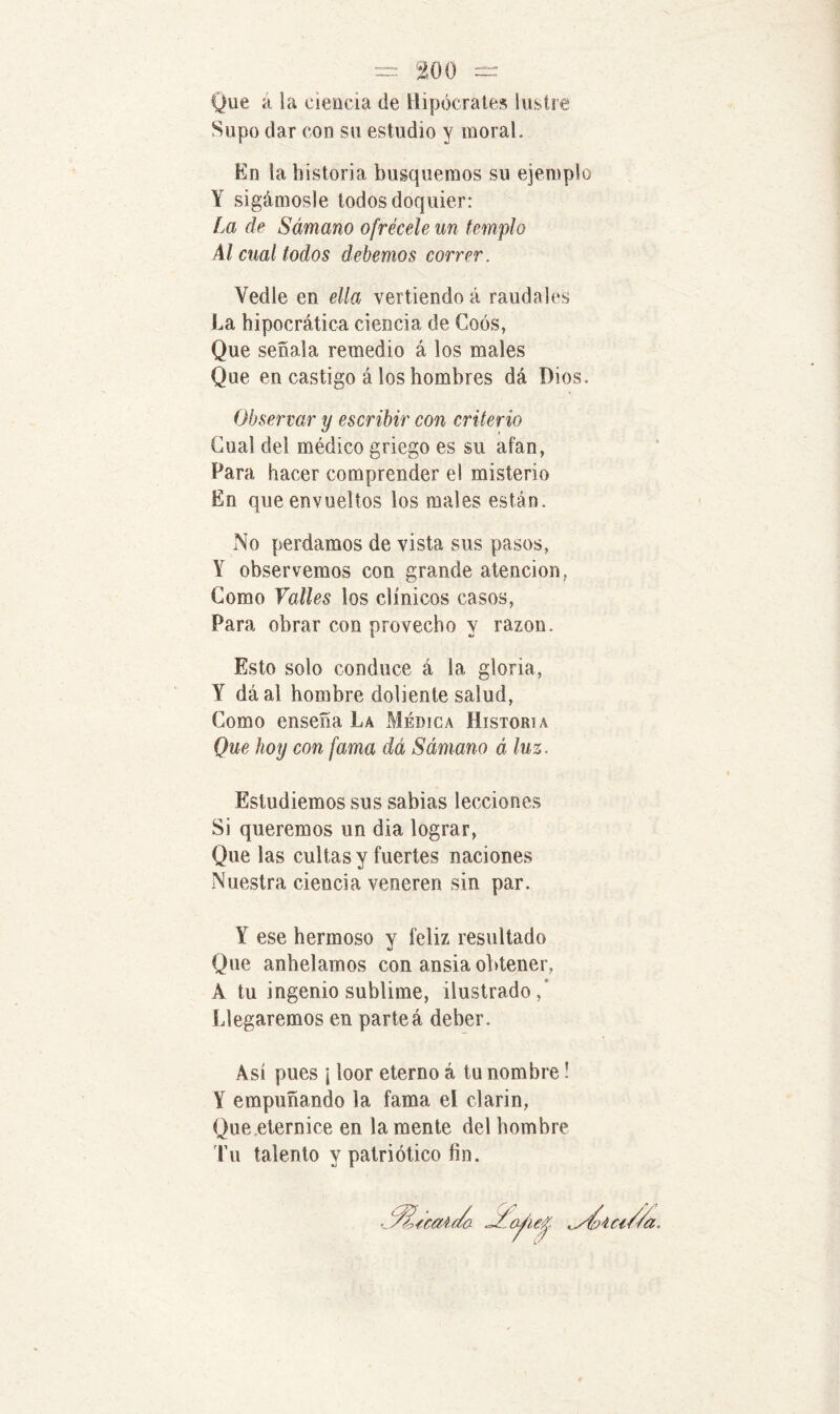 Que a la ciencia de Hipócrates lustre Supo dar con su estudio y moral. En la historia busquemos su ejemplo Y sigámosle todos doquier: í,a de Sámano ofrécele un templo Al cual todos debemos correr. Vedle en ella vertiendo á raudales La hipocrática ciencia de Coós, Que señala remedio á los males Que en castigo á los hombres dá Dios. Observar y escribir con criterio Cual del médico griego es su atan, Para hacer comprender el misterio En que envueltos los males están. No perdamos de vista sus pasos, Y observemos con grande atención, Gomo Valles los clínicos casos, Para obrar con provecho y razón. Esto solo conduce á la gloria, Y dáal hombre doliente salud, Gomo enseña La Médica Historia Que hoy con fama dá Sámano á luz. Estudiemos sus sabias lecciones Si queremos un dia lograr, Que las cultas y fuertes naciones Nuestra ciencia veneren sin par. Y ese hermoso y feliz resultado Que anhelamos con ansia obtener, A tu ingenio sublime, ilustrado/ Llegaremos en parteá deber. Así pues ¡ loor eterno á tu nombre! Y empuñando la fama el clarín, Que eternice en la mente del hombre Tu talento y patriótico fin.