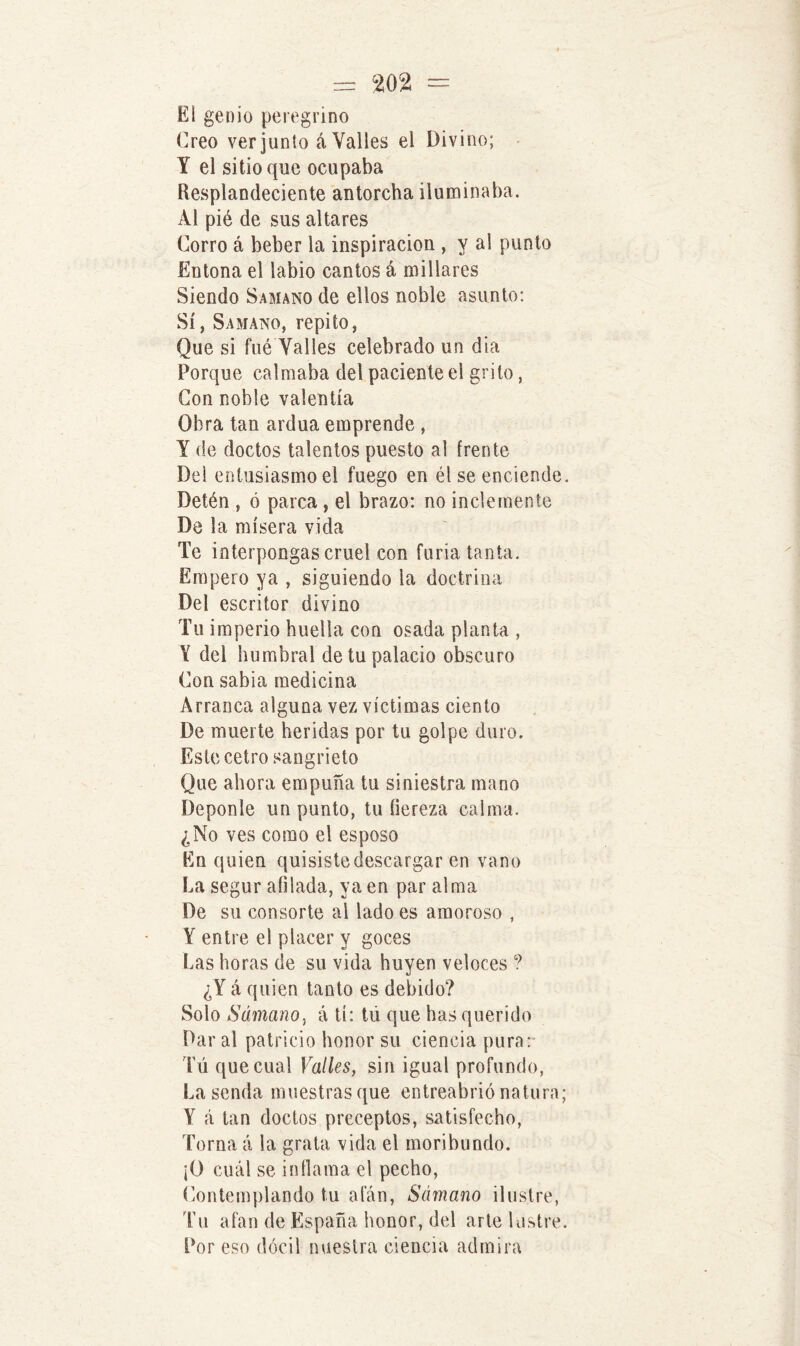 Ei genio peregrino Creo ver junio á Valles el Divino; Y el sitio que ocupaba Resplandeciente antorcha iluminaba. Al pié de sus altares Corro á beber la inspiración , y al punto Entona el labio cantos á millares Siendo Samano de ellos noble asunto: Sí, Samano, repito, Que si fué Valles celebrado un dia Porque calmaba del paciente el grito, Con noble valentía Obra tan ardua emprende , Y de doctos talentos puesto al frente Del entusiasmo el fuego en él se enciende Detén , ó parca, el brazo: no inclemente De la mísera vida Te interpongas cruel con furia tanta. Empero ya , siguiendo la doctrina Del escritor divino Tu imperio huella con osada planta , Y del humbral de tu palacio obscuro Con sabia medicina Arranca alguna vez víctimas ciento De muerte heridas por tu golpe duro. Este cetro sangrieto Que ahora empuña tu siniestra mano Deponle un punto, tu fiereza calma. ¿No ves como el esposo En quien quisiste descargar en vano La segur afilada, ya en par alma De su consorte al lado es amoroso , Y entre el placer y goces Las horas de su vida huyen veloces ? ¿Y á quien tanto es debido? Solo SámanOy á tí: tii que has querido Dar al patricio honor su ciencia pura: Tú que cual Valles, sin igual profundo, La senda muestras que entreabrió natura Y á tan doctos preceptos, satisfecho, Torna á la grata vida el moribundo. ¡O cuál se inflama el pecho, Contemplando tu afán, Sámano ilustre, Tu afan de España honor, del arte lustre Por eso dócil nuestra ciencia admira