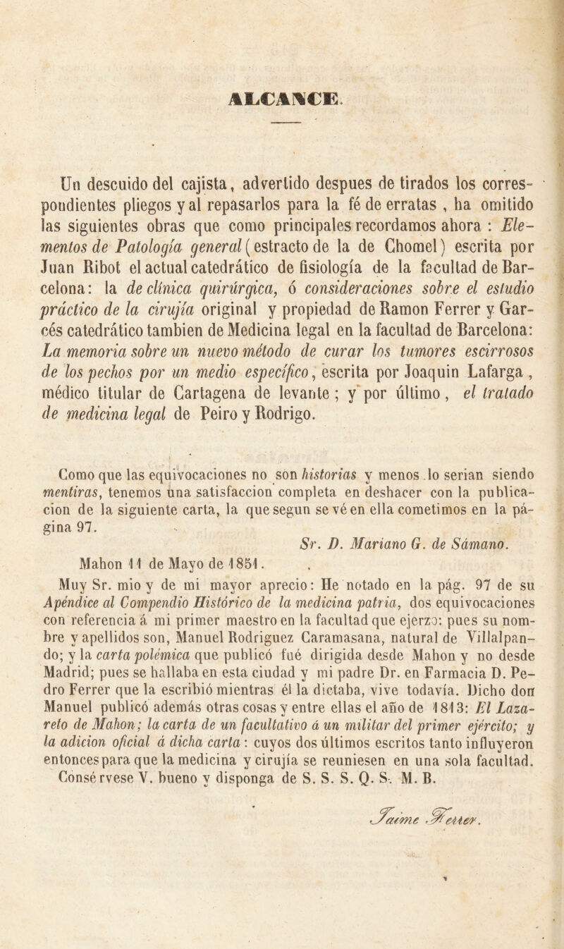 AEiCAMCE. Un descuido del cajista, advertido después de tirados los corres» ' pendientes pliegos y al repasarlos para la fé de erratas , ha omitido las siguientes obras que como principales recordamos ahora : Ele- mentos de Patología general (estrado de la de Chomel) escrita por Juan Ribot el actual catedrático de fisiología de la facultad de Bar- celona : la de clínica quirúrgica, ó consideraciones sobre el estudio práctico de la cirugía original y propiedad de Ramón Ferrer y Gar- cés catedrático también de Medicina legal en la facultad de Barcelona: La memoria sobre un nuevo método de curar los tumores escirrosos de los pechos por un medio específico, escrita por Joaquin Lafarga , médico titular de Cartagena de levante ; y por último, el tratado de medicina legal de Peiro y Rodrigo. >. ■ . . . /•. Como que las equivocaciones no son historias y menos lo serian siendo mentiras, tenemos úna satisfacción completa en deshacer con la publica- ción de la siguiente carta, la que según sevéen ella cometimos en la pá- gina 97. Sr. D. Mariano G. de Sámano. Mahon 11 de Mayo de 1851. Muy Sr. mió y de mi mayor aprecio: He notado en la pág. 97 de su Apéndice al Compendio Histórico de la medicina patria, dos equivocaciones con referencia á mi primer maestro en la facultad que ejerzo: pues su nom- bre y apellidos son, Manuel Rodríguez Caramasana, natural de Villalpan- do; y la carta polémica que publicó fué dirigida desde Mahon y no desde Madrid; pues se hallaba en esta ciudad y mi padre Dr. en Farmacia D. Pe- dro Ferrer que la escribió mientras él la dictaba, vive todavía. Dicho don Manuel publicó además otras cosas y entre ellas el año de 1813: El Laza- reto de Mahon; la carta de un facultativo á un militar del primer ejército; y la adición oficial á dicha carta: cuyos dos últimos escritos tanto influyeron entonces para que la medicina yeirujía se reuniesen en una sola facultad. Consérvese V. bueno y disponga de S. S. S. Q. S. M. B.