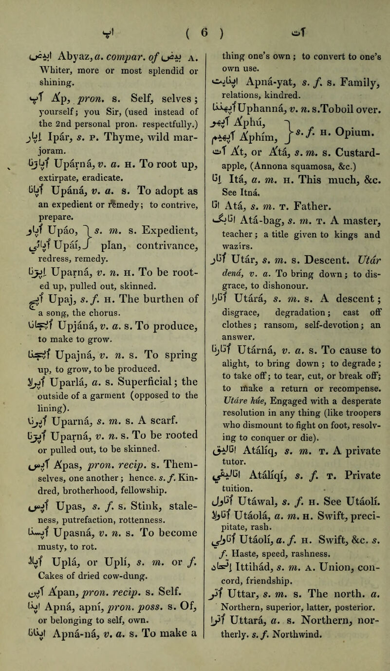 Abyaz,«. compar. of u*# a. Whiter, more or most splendid or shining. V* A'p, pron. s. Self, selves; yourself; you Sir, (used instead of the 2nd personal pron. respectfully.) I par, s. p. Thyme, wild mar¬ joram. * (jjbf Uparna, v. a. h. To root up, extirpate, eradicate. Upana, v. a. s. To adopt as an expedient or remedy; to contrive, prepare. jljf Upao, \ s. m. s. Expedient, Upai, J plan, contrivance, redress, remedy. by-d Uparna, v. n. h. To be root¬ ed up, pulled out, skinned. gjf Upaj, s.f. h. The burthen of a song, the chorus. Upjana, v. a. s. To produce, to make to grow. lisr!f Upajna, v. n. s. To spring up, to grow, to be produced. Uparla, a. s. Superficial; the outside of a garment (opposed to the lining). Uparna, s. in. s. A scarf. Ljji Uparna, v. n. s. To be rooted or pulled out, to be skinned. Apas, pron. recip. s. Them¬ selves, one another; hence, s. f. Kin¬ dred, brotherhood, fellowship. Upas, s. f. s. Stink, stale¬ ness, putrefaction, rottenness. Upasna, v. n. s. To become musty, to rot. &>f Upla, or Upli, s. rn. or /. Cakes of dried cow-dung. Apan, pron. recip. s. Self. lUl Apna, apni, pron. poss. s. Of, or belonging to self, own. bfijt Apna-na, v. a. s. To make a thing one’s own ; to convert to one’s own use. Apna-yat, s. f. s. Family, relations, kindred. Uphanna, v. n. s.Toboil over. Aphu, Aphim, js’f- H* °Pium- ot At, or Ata, s. m. s. Custard- apple, (Annona squamosa, &c.) bj. Ita, a. in. h. This much, &c. See Itna, 111 Ata, s. m. t. Father. Ata-bag, s. in. t. A mastei’, teacher; a title given to kings and wazirs. jbf Utar, 5. m. s. Descent. Utar dena, v. a. To bring down; to dis¬ grace, to dishonour. f;6| Utara, s. in. s. A descent; disgrace, degradation; cast off clothes; ransom, self-devotion; an answer. Utarna, v. a. s. To cause to alight, to bring down ; to degrade; to take off; to tear, cut, or break off; to make a return or recompense. Utdre hue, Engaged with a desperate resolution in any thing (like troopers who dismount to fight on foot, resolv¬ ing to conquer or die). <5^ Ataliq, s. m. t. A private tutor. Ataliqi, s. f. t. Private tuition. Jjbf Utawal, s. f. h. See Utaoli. J!»Bf Utaola, a. in. h. Swift, preci¬ pitate, rash. Utaoli, a. f. h. Swift, &c. s. f. Haste, speed, rashness. Ittihad, s. m. A. Union, con¬ cord, friendship. yl Uttar, s. m. s. The north, a. Northern, superior, latter, posterior. ls>f Uttara, a. s. Northern, nor¬ therly. s. f. Northwind.