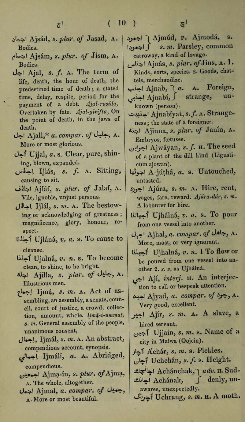 Ajsad, s. plur. of Jasad, a. Bodies. j.L^.1 Ajsam, s. plur. of Jism, a. Bodies. cUl Ajal, s. f. a. The term of life, death, the hour of death, the predestined time of death; a stated time, delay, respite, period for the payment of a debt. Ajul-rasida, Overtaken by fate. Ajal-girifta, On the point of death, in the jaws of death. (Aj.1 Ajall,* a. compar. of a. More or most glorious. <_Uf Ujjal, a. s. Clear, pure, shin¬ ing, blown, expanded. Ijlas, s. f. a. Sitting, causing to sit. o!U.| Ajlaf, s. plur. of Jalaf, a. Vile, ignoble, unjust persons. jlUl. Ijlal, s. m. a. The bestow¬ ing or acknowledging of greatness ; magnificence, glory, honour, re¬ spect. LiUf Ujlana, v. a. s. To cause to cleanse. LiM Ujalna, v. n. s. To become clean, to shine, to be bright. Ajilla, s. plur. of chU., A. Illustrious men. Ijmd, s. m. A. Act of as¬ sembling, an assembly, a senate, coun¬ cil, court of justice, a crowd, collec¬ tion, amount, whole. Jjmd-i-ummat, s. m. General assembly of the people, unanimous consent, Ijmal, s. m. a. An abstract, compendious account, synopsis. Ijmalt, a. a. Abridged, compendious. ^*♦^1 Ajma-in, s. plur. o/Ajma, a. The whole, altogether. Ajinal, a. compar. of a. More or most beautiful. .jj**-! 1 Ajmud, p. Ajmoda, s. loj+a.1 J s. m. Parsley, common carroway, a kind of lovage. ^h^.1 Ajnas, s. plur. of Jins, a. 1. Kinds, sorts, species. 2. Goods, chat¬ tels, merchandize. Ajnab, \a. a. Foreign, Ajnabi,J strange, un¬ known (person). ooo.ia.1 Ajnabiyat, s.f. A. Strange¬ ness ; the state of a foreigner. Ajinna, s. plur. of Jamn, a. Embryos, foetuses. Ajwayan, s.f. h. The seed of a plant of the dill kind (Ligusti- cum ajowan). Igjjad A-jutha, a. s. Untouched, untasted. is^t Ajura, s. m. a. Hire, rent, wages, fare, reward. Ajura-ddr, s. m. A labourer for hire. UJl^f Ujhalna, v. a. s. To pour from one vessel into another. <Jy?| Ajhal, a. compar. of d^, a. More, most, or very ignorant, lil^ajf Ujhalna, v. n. 1 To flow or be poured from one vessel into an¬ other 2. s. s. as Ujhalna. Aji, inter j. h. An interjec¬ tion to call or bespeak attention. Ajyad, a. compar. of a. Very good, excellent. _^.l Ajir, s. m. A. A slave, a hired servant. Ujjain, s. m. s. Name of a city in Malwa (Oojein). jUf Achar, s. m. s. Pickles. Uchchan, s.f. s. Height. Aclianchak,! adv. H. Sud- Achanak, J denly, un¬ awares, unexpectedly. Uchrang, s. m. h. A moth.