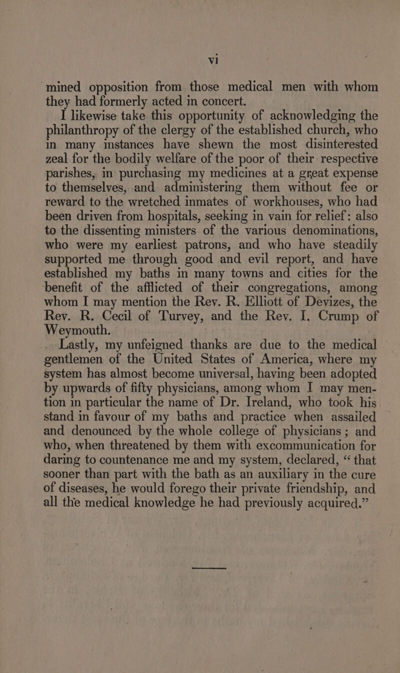 ‘mined opposition from those medical men with whom they had formerly acted in concert. I likewise take this opportunity of acknowledging the philanthropy of the clergy of the established church, who in many instances have shewn the most disinterested zeal for the bodily welfare of the poor of their respective parishes, in purchasing my medicines at a great expense to themselves, and administering them without fee or reward to the wretched inmates of workhouses, who had been driven from hospitals, seeking in vain for relief: also to the dissenting ministers of the various denominations, who were my earliest patrons, and who have steadily supported me through good and evil report, and have established my baths in many towns and cities for the benefit of the afflicted of their congregations, among whom I may mention the Rev. R. Elliott of Devizes, the Rev. R. Cecil of Turvey, and the Rev. I. Crump of Weymouth. , Lastly, my unfeigned thanks are due to the medical gentlemen of the United States of America, where my system has almost become universal, having been adopted by upwards of fifty physicians, among whom I may men- tion in particular the name of Dr. Ireland, who took his stand in favour of my baths and practice when assailed and denounced by the whole college of physicians ; and who, when threatened by them with excommunication for daring to countenance me and my system, declared, “ that sooner than part with the bath as an auxiliary in the cure of diseases, he would forego their private friendship, and all the medical knowledge he had previously acquired.”