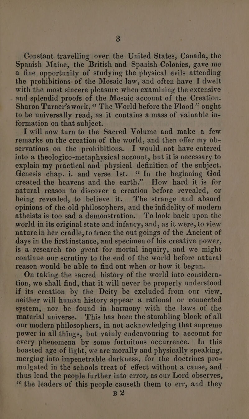 Constant travelling over the United States, Canada, the Spanish Maine, the British and Spanish Colonies, gave me a fine opportunity of studying the physical evils attending the prohibitions of the Mosaic law, and often have I dwelt with the most sincere pleasure when examining the extensive and splendid proofs of the Mosaic account of the Creation. Sharon Turner’s work, “ The World before the Flood ” ought to be universally read, as it contains a mass of valuable in- formation on that subject. I will now turn to the Sacred Volume and make a few remarks on the creation of the world, and then offer my ob- servations on the prohibitions. I would not have entered into a theologico-metaphysical account, but it is necessary to explain my practical and physical definition of the subject. Genesis chap. i. and verse Ist. ‘In the beginning God created the heavens and the earth.” How hard it is for natural reason to discover a creation before revealed, or being revealed, to believe it. The strange and absurd opinions of the old philosophers, and the infidelity of modern atheists is too sad a demonstration. 'To look back upon the world in its original state and infancy, and, as it were, to view nature in her cradle, to trace the out goings of the Ancient of days in the first instance, and specimen of his creative power, is a research too great for mortal inquiry, and we might continue our scrutiny to the end of the world before natural reason would be able to find out when or how it begun. On taking the sacred history of the world into considera- tion, we shall find, that it will never be properly understood if its creation by the Deity be excluded from our view, neither will human history appear a rational or connected system, nor be found in harmony with the laws of the material universe. ‘This has beer the stumbling block of all our modern philosophers, in not acknowledging that supreme power in all things, but vainly endeavouring to account for every phenomena by some fortuitous occurrence. In this boasted age of light, we are morally and physically speaking, merging into impenetrable darkness, for the doctrines pro- mulgated in the schools treat of effect without a cause, and thus lead the people further into error, as our Lord observes, ** the leaders of this people causeth them to err, and they B2